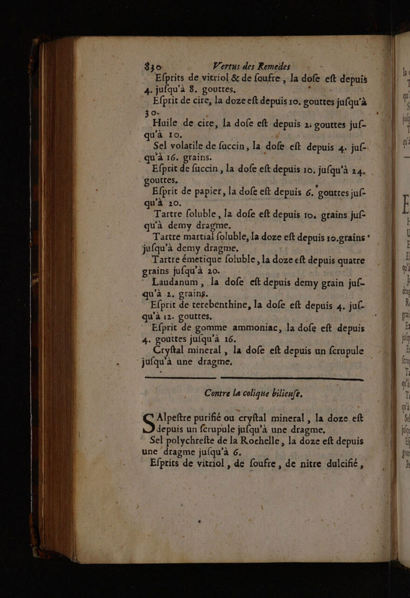 Efprits de vitriol &amp; de foufre , la dofe eft depuis 4. jufqu'à 8. gouttes. Éfprit de cire, la doze eft depuis ro. gouttes jufqu’à 30. | | Huile de cire, la dofe eft depuis 2: gouttes juf- ua 10. Sel volatile de fuccin, la dofe eft depuis 4. juf- qu'à 16. grains. Efprit de fuccin , la dofe eft depuis 10. jufqu'à 24. gouttes. à Efprit de papier, la dofe eft depuis 6. gouttes juf- u'à 20. | ; Tartre foluble, la dofe eft depuis 10. grains juf qu'à demy dragme. Tartre martial foluble, la doze eft depuis r0.grains ‘ jufqu'à demy dragme, Tartre émetique foluble, la doze eft depuis quatre grains jufqu'à 20. | Laudanum, la dofe eft depuis demy grain juf- qu’à 2. grains. Efprit de cerebenthine, la dofe eft depuis 4. ju. qu'à 12. gouttes. Efprit de gomme ammoniac, la dofe eft depuis 4. gouttes juiqu'à 16. jufqu'à une dragme, SERRE II PS Contre la colique bilieufe. Gpete purifié ou cryftal mineral , la doze eft depuis un fcrupule jufqu’à une dragme. Sel polychrefte de la Rochelle, la doze eft depuis une dragme jufqu’à G. Efprits de vitriol , de foufre, de nitre dulcifié,