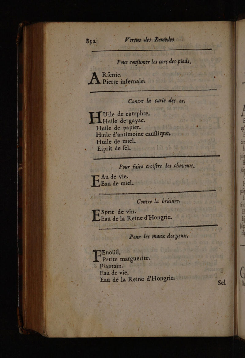Rfenic. Pierre infernale: Contre la carie des os, Uile de camphre, Huile de gayac. Huile de papier. Huile d’antimoine cauftiqué, Huile de miel. Eiprit de fel. Pour faire croifire des cheveux. Au de vie. A Eau de miel. . -k ÿ En Contre La bralure. *Sprit de vin. Eau de la Reine d'Hongrie. x AU, k FR = mate Pour les maux des ÿenx: T'Enoüil. Petite margueritee Piantain. | Eau de vie, Eau de la Reine d'Hongrie.