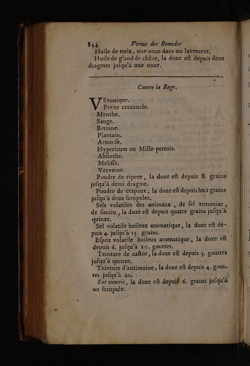 Huile de noix, une once dans-un lavement. Huile de gland de chêne, la doze eft depuis deux dragmes jufqu'à une once. rat: . Bo mon, Contre la Rage. Eronique. Petite centaurée. Menthe. Sauge. etoine.. 2: Plantain. Armoile. Hypericum ou Mille-pertuis. Abfnthe. Meliffe. Verveine. Poudre de vipere , la doze eft depuis 8. grains jufqu’à demi dragme. Poudre de‘crapaux, la doze eft depuis huit grains jufqu’à deux ferupules, Sels volatiles des animaux , de fel armoniac, quinze. Sel volatile huileux aromatique, la doze eft de- puis 4. jufqu’à 15. grains. Efprit volatile huileux aromatique, la doze eft depuis 6. jufqu'à 20. gouttes. Teinture de caftor, la doze eft depuis 3. gouttes jufqu’à quinze. Teinture d’antimoine, la doze eft depuis 4. gout. tes jufqu’à 20. | Ens veneris, la doze eft depuis 6. grains jufqu'à un fcrupule. |
