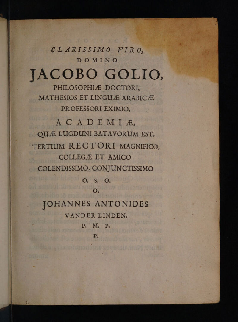 €LARISSIMO VIRO, DOMINO TACOBO GOLIO, PHILOSOPHI/E DOCTORI, MATIHESIOS ET LINGU.E ARABIC/ZE PROFESSORI EXIMIO, B CAIDBEMI-, QUAE LUGDUNI BATAVORUM EST, | TERTIUM RECT ORI MAGNIFICO, COLLEGE ET AMICO | COLENDISSIMO, CONTUNCTISSIMO | ο. 5, ο. | ο. JOHAN NES ANTONIDES VANDER LINDEN, P. MR p.