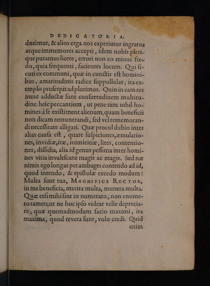 D ED.IC Α TO'hI A. ducimur, & alios erga nos experimur ingratos atqueimmemorcs accepti , idem nobis pleri- que putamus licere, errori non eo minus fa do, quia frequenti , facientes locum. Qui fi- cuticx communi, qua in cun&is eft homini- bus , amaritudinis radice fuppullulat ; ita ex- emplis proferpitad plurimos. Qain in eam res nunc adduc&a funt confaüetudinem multitu- dine. heic peccantium , ut pene ram nihil ho- mines afe exiftimentalien um,quam beneficii non dicam remuncrandi, fed vel rememoran- dineceffitate alligari. Quz procul dubio inter alias caufa eft , quare fufpicioncs,zmulatio- nes; invidiz;irz , inimicitiz , lites, contentio- nes, ditfidia, alia id genus peffima inter homi- nes vitiainvalefcant magis ac magis. Sed nx nimis egolongas peram bages contendo ad id, quod intendo, & epiftolz excedo modum! Multa funt tua, MacNrirics RECTOR, in mebenceficia, merita multa, munera multa. Quz etíimihi (int in numerato, non enume- rotamen;ut ne hocipío videar velle deprecia- re, que quemadmodum facio maximi, ita maxima, quod revera funt, volo credi. Quid cnim.