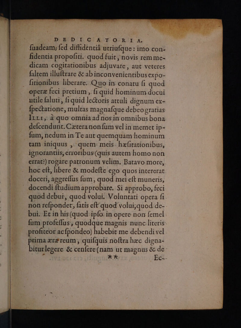 MM MM M M I MÀ M e M M M — —— M — PD EDIGAYXOQ RIA, fuadeam; fed difidentiá utriufque : imo con: fidentia propofiti.: quod fuit , novis rem me- dicam cogitationibus adjuvare , aut veteres faltem illuftrare & ab inconvenientibus expo- fitionibus liberare. Quo in. conatu fi quod operz feci pretium ,. fi quid hominum docui utile faluti , 1quid le&oris attuli dignum ex- Ípectatione, multas magnafque debeo gratias Πτι, à quo omniaad nos in omnibus bona deícendunt. Cztera non fum vel in memet ip- Íum, nedum in Te aut quemquam hominum tam iniquus ,.' quem: meis. hafitationibus, ignorantiis, erroribus (quis autem homo non errat?) rogare patronum velim. Batavo more, hoc ett, libere δὲ modefte ego quos intererat doceri, aggreffus fum , quod mei cft muneris, docendi ftudium approbare. Si approbo, feci uod debui, quod volui. Volantati opera fi non refpondet, fatis eft quod volui;quod de- bui. Et in his (quod. ipfo. in opere non femel: fum profeffus, quodque magnis nunc literis profiteor acfpondeo) habebit me debendi vel prima zra'reum ; quifquis noftra hzc digna- biturlegere. δε cenfere(nam ut magnus & de: fedt **. Ες...