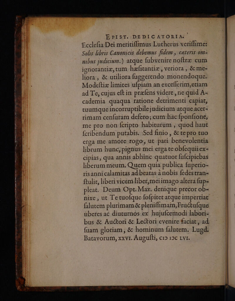 EÉrPIST. DEDICATORIA. ᾽ Ecclefia Dei meritiffimus Lutherus veriffime: Solis libris Canonicis debemus fidem , ceteris om- gibus judicium.) atque fubvenire noftrz cum ignorantiz, tum hafitantiz , veriora , & me- liora, δε utiliora fuggerendo: monendoquc. Modeftiz limites ufpiam an exceflerim,etiam ad Te, cujus eft in prafens videre , ne quid A- cademia quaqua ratione detrimenti capiat, suumque incorruptibilejudicium atque accr- rimam cenfuram defcro; cum-hac fponfione, me pro non Ícripto habiturum , quod haut fcribendum putabis. Sed finio , & te pro tuo crga me amore. rogo, ut pari benevolentia librum hunc, pignus mei erga te obfequiiex- cipias, qua annis abhinc quatuor fufcipiebas liberum meum. Quem quia publica fuperio- risanni calamitas ad.beatas à nobis fedes tran- ftulic, liberi vicem liber,meiimago altera fup- pleat. Deum Opt. Max. denique precor ob- falutem plurimam & pleniffimaim;Fructufque überes ac diuturnós ex hujuícemodi labori- Batavorum, xxvt. Auguíli, cro 12c 1ΥΙ.