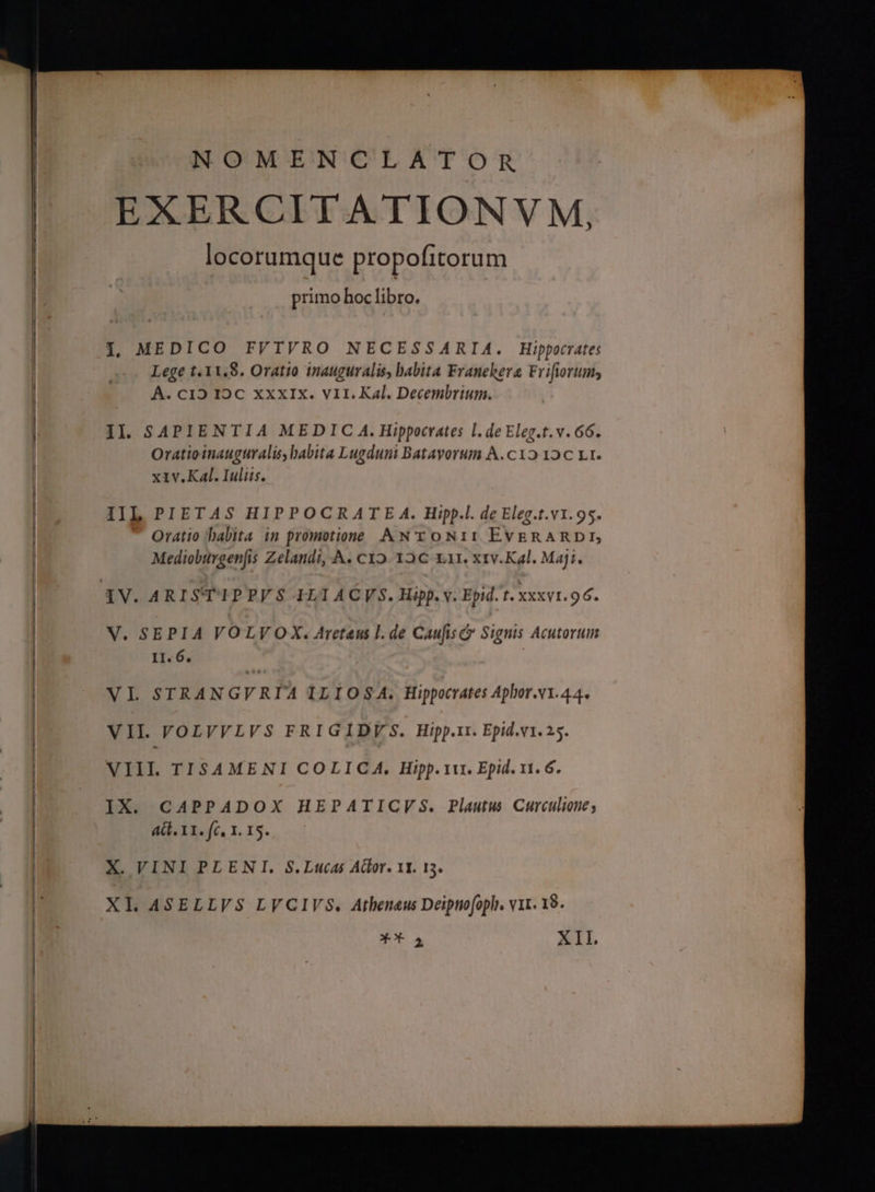 NOMENCLATOR EXERCITATIONVM, locorumque propofitorum primo hoc libro. Lege t. 3 V.S. Oratio inauguralis, babita Franehera Frifiorum; A. οΙ2 1ος XXXIX. VII. Kal. Decembrium. Il. SAPIENTIA MEDIC A. Hippocrates l.de Eleg.t.v. 66. Oratioinauguralis, babita Lugduni Batayorum A.c12 12C Lt. x1v.KaAl. Iuliis. IIL PIETAS HIPPOCRATE A. Hipp.l. de Eleg.t.v1.95. Oratio babita in promotione ANTONII EvERARDE Medioburgenjis Zelandi, A. «ΙΟ 12€ x11. x1v.Kal. Maji. V. SEPIA VOLV OX. Areteus l. de Caufisc Signis Acutorum II. 6. | VL STRANGVRIA ILIOSA. Hippocrates Aphor.v1.44. VII VOLVVLVS FRIGIDY'S. Hipp.tr. Epid.v1. 25. VIII. TI$4MENI COLICA. Hipp. ru. Epid. 11. 6. IX. CAPPADOX HEPATIGVS. Plautus Curculioue; AG. 11. fc, 1. 15. X. VINI PLENI. S.Lucas Ador. 11. 13. Xo 2 XII.