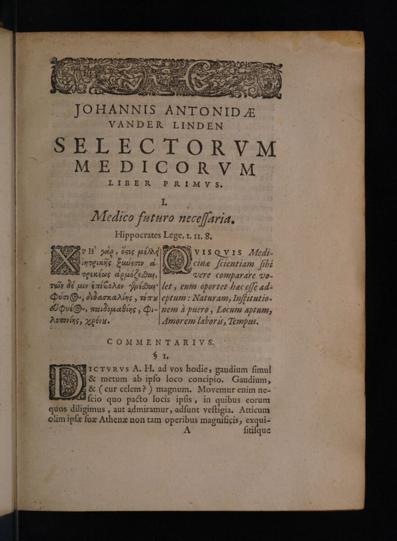 VANDER LINDEN CELECTORVM MEDICORVM LIBER P RIMV S. 1. Medico futuro neceffaria, Hippocrates Lege, t. 1r. 8. dw P H' 20 , ὅσις [ANI |VISQYVIS ZZ. νο UI TEUUIS ζιώεσιν c d ce fcientiam fibi : πρεκέως αρμόζει, | 97 vere comparare va- τῶν δέ µίν ἐπίθολον μέρα Met y eum oportet bac effe ad- Qa (Os, διδασκαλίης, viv 2 eptum : Naturam, Inflitutia- ὄοφυέθ», παιδοµαθίῃς;» qi- mem à puero , Locum aptum λοπογίήε, χρόνα. Amorem laboris, Tempus. COMMENTARIV S. ex icTvRvsS A. H. ad vos hodie, gaudium fimul ἵ δε metum ab ipfo loco concipio. Gaudium, ή ὃς ( cur celem? ) magnum. Movemur enim ne- MÍcio quo pa&o locis ipfis, in quibus corum quos diligimus , aut admiramur, adfunt vefüigia. Atticum olim ipfe fux Athenz non tam operibus magnificis; ray fiüifque