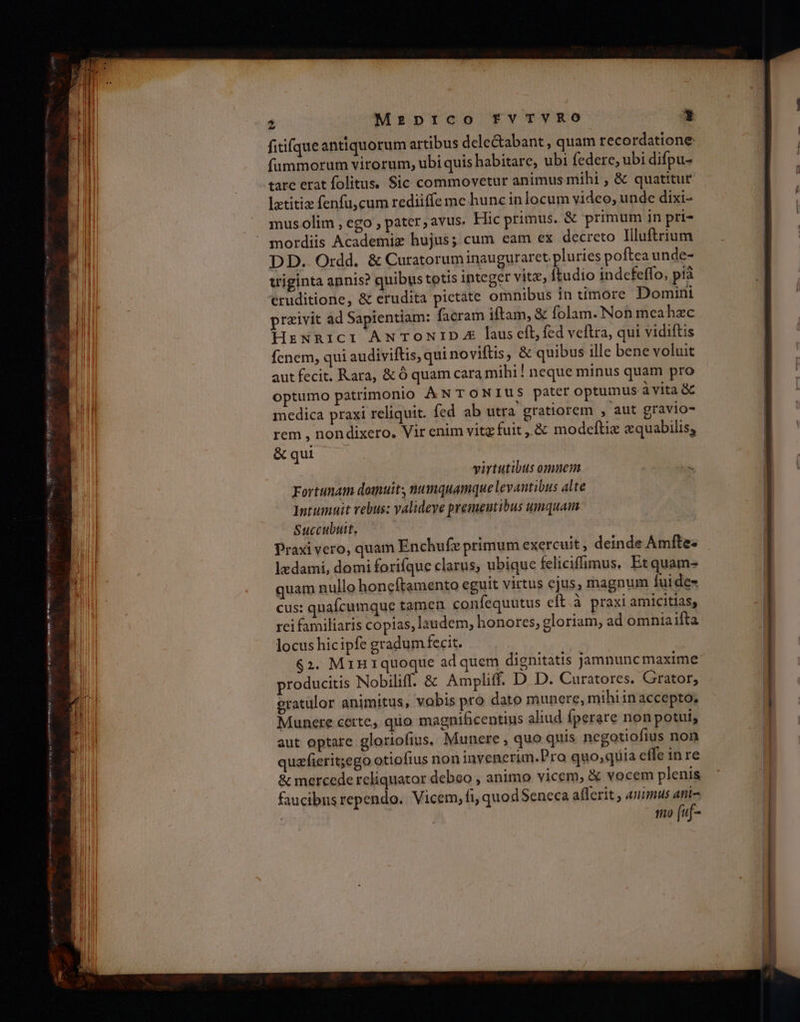 fitifque antiquorum artibus dele&abant , quam recordatione fummorum virorum, ubi quis habitare, ubi federe, ubi difpu- lztitiz fenfu,cum rediiffe me hunc inlocum video, unde dixi- mus olim , ego , pater , avus. Hic primus. & primum in pri- mordiis Academiz hujus; cum eam ex decreto Illuftrium DD. Ordd. δε Curatoruminauguraret. pluries poftea unde- wiginta annis? quibus totis integer vitz, Ítudio indefeffo, ρίᾷ eruditione, & erudita pictate omnibus in timore Domini praivit ad Sapientiam: facram iftam, & folam. Non meahzc HzNRICI ANTONID. laus eft, fed veftra, qui vidiftis fenem, qui audiviftis, qui noviftis, δὲ quibus ille bene voluit aut fecit. Kara, ὃς ó quam cara mihi! neque minus quam pro optumo patrimonio À N TONIUS patcr optumus à vita ὃς medica praxi reliquit. fed ab utra gratiorem , aut gravio- rem , nondixero., Vir enim vitg fuit ,.& modeftiz «quabilis; & qui virtutibus omuem Fortunam domuit numquamque levantibus alte Intumuit rebus: valideve prementibus umquam Succubutt, Praxi vero, quam Enchufz primum exercuit, deinde Ámftes ledami, domi forifque clarus, ubique feliciffimus. Etquam- quam nullo honcftamento eguit virtus ejus, magnum fui de- cus: quaícumque tamen confequutus eft.à praxi amicitias; rei familiaris copias, laudem, honores, gloriam, ad omnia ifta locus hicipfe gradum fecit. $2. Miniquoque ad quem dignitatis jamnuncmaxime producitis Nobiliff. & Ampliff. D D. Curatores. Grator, eratulor animitus, vobis pro dato munere, mihiinaccepto, Munere certe, quo magnificentius aliud fperare non potui, aut optare glortofius, Munere , quo quis negotiofius non quzfierit;ego otiofius non invenerim.Pro quo; qiia effe in re & mercede reliquator debeo , animo vicem, & vocem plenis faucibusrependo. Vicem, fi, quodSeneca afferit , animus ani- mo (uf-