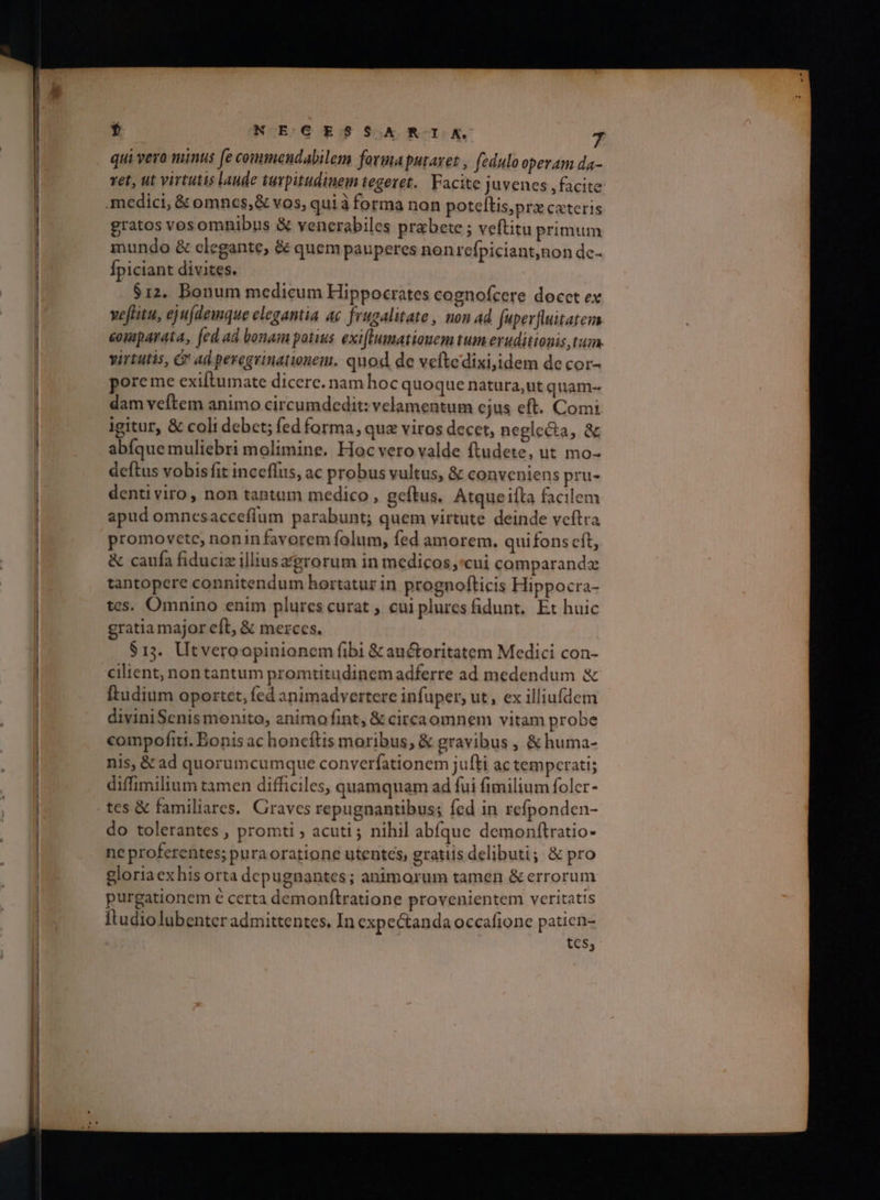 . qui vero minus [e commendabilem forma putavet , fedulo operam da- ret, ut virtutis laude turpitudinem εσείς. Facite juvenes ,facite medici, &amp; omnes, &amp; vos, qui à forma non poteftis,prz cateris gratos vosomnibus &amp; venerabiles prabete ; veftitu primum mundo &amp; clegante, &amp; quem pauperes non refpiciant;non dc- Ípiciant divites. $12. Bonum medicum Hippocrates cognofcere docct ex veftitu, ej u(demque elegantia ac frugalitate, non ad. fuper[luitatez comparata, [ed ad bonam potius exi[tumatiouem tum eruditionis tum. virtutis, G ad peregrinationem. quod de veftedixi;idem de cor- poreme exiftumate dicere. nam hoc quoque natura,ut quam- dam veftem animo circumdedit: velamentum cjus eft. Comi igitur, &amp; coli debct; fed forma, qua viros decet, neglecta, &amp; abíque muliebri molimine, Hoc vero valde ftudete, ut mo- deftus vobis fit inceflus, ac probus vultus, &amp; conveniens pru- dentiviro, non tantum medico , geftus, Atque ifta facilem apud omnesacceflum parabunt; quem virtute deinde veftra promovetce; nonin favorem folum, fed amorem. quifons cft, &amp; caufa fiduciz illtus agrorum in medicos cui comparanda tantopere connitendum hortatur in prognofticis Hippocra- tcs. Omnino enim plures curat ; cui plures idunt, Et huic gratia major cft, &amp; merces. $13. Utveroopinionem fibi &amp; auctoritatem Medici con- cilient, nontantum promtitudinem adferre ad medendum &amp; ftudium oportet, fed animadvertere infuper, ut, ex illiufdem diviniScenis monito, 2nimo fint, &amp; circaomnem vitam probe compofiti. Bonis ac honcítis moribus, &amp; gravibus , &amp; huma- nis, &amp; ad quorumcumque converfationem jufti ac tempcrati; diffimilium tamen difficiles, quamquam ad fui fimilium foler - tes &amp; familiares. Graves repugnantibus; fed in refponden- do tolerantes , promti ; acuti ; nihil abíque demonftratio- ne proferentes; puraoratione utentes, gratiis delibuti; &amp; pro gloria exhis orta depugnantes ; animarum tamen δὲ errorum purgationem € certa demonfítratione provenientem veritatis ftudiolubenter admittentes, In expectanda occafione patien- tcs;