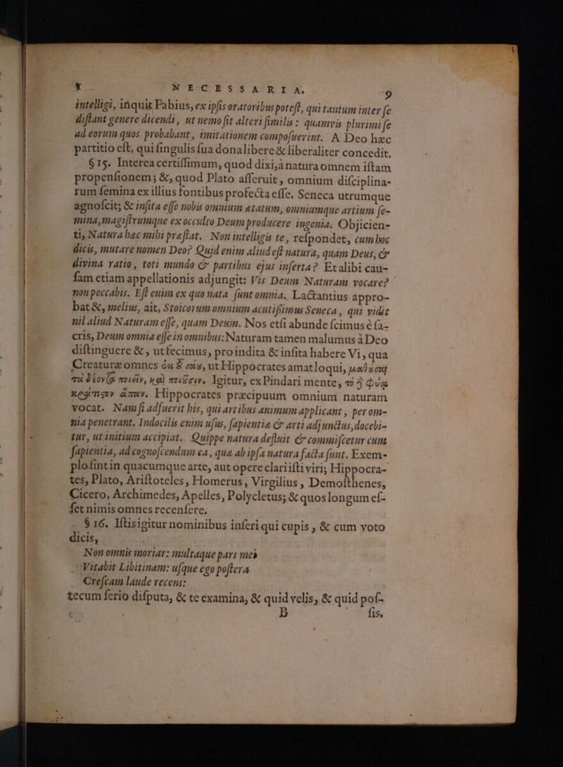 intelligi, 1Ποιε Fabius, ex ipfis oratoribus potefl, qui tantum inter fe diflant genere dicendi, ut nemo ftt alteri (imilis : quamvis plurimi fe ad eoriin quos probabant , timitationem compo[uerint. A Deo hzc partitio cft, qui fingulis fua donalibere &amp; liberaliter concedit. $15. Intereacertiffimum, quod dixijànaturaomnem iftam propenftonem ; &amp;, quod Plato afferuit , omnium diíciplina- rum femina ex illius fontibus profe&amp;a effe. Seneca utrumque agnofcit; &amp; inita ejfe nobis ommum elatum, onmiumque artium (e- mina, magierumque ex oclo Deum producere ingenia. Objicien- ti; Natura hec mibi preflat.. Non intelligis te, refpondet, cum boc dicis, mutare nomen Deo? Quid enim aliud ef natura, quam Deus, c divina ratio, toti mundo c» partibus ejus inferta?. Etalibi cau- fam etiam appellationis adjungit: Vis Deum Naturam vocare? non peccabis. Eft enim ex quo nata. (unt omnia. Lactantius appro- bat &amp;, smelius, ait, Stoicorum omnium acutifsimus Seneca , qui vidit mil aliud Naturam effe, quam Deum. Nos etfi abunde fcimus ὁ (- cris, Deum omnia e[fe in omuibus; Naturam tamen malumus à Deo diftinguere &amp; , utfecimus, proindita &amp; infita habere Vi, qua Creaturz omncs &amp;x S σέ», ut Hippocrates amatloqui, καθ σα] qoi ὃ έον (ο, ποι εἴν, nq) πειῶσιν. Igitur, ex Pindari mente, τὸ 3 Qva Xe mg mv. Hippocrates praecipuum omnium naturam vocat. Nam jf adfuerit his, qui artibus animum applicant , per om- mia penetrant. Indocilis enim ufus, [apientia c arti ad; unctus ,docebi- tur, ut initium accipiat. Quippe natura defluit C commi[cetur cum fapientia, ad cogno[cendum ea , qua ab ip(a natura fatta funt. Exem- plofintin quacumque arte, aut opere clariifti viri; Hippocra- tes, Plato, Ariftoteles, Homerus, Virgilius , Demoftthenes, Cicero, Archimedes, Apelles, Polycletus; &amp; quoslongum ef- fet nimis omnes recenfcre. $ 16. Iítisigitur nominibus inferi qui cupis , &amp; cum voto dicis, | Non omnis moriar: multaque pars meh Vitabit Libitinam: ufque ego poflera Cre[cam laude recens: tecum ferio difputa, &amp; te examina, &amp; quid velis, &amp; quid pof- ; b tf