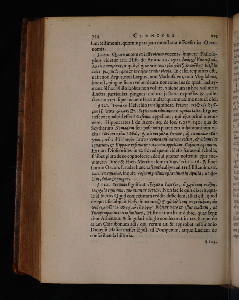 lumteftimonia. quorum pars jam monftrata € Foefio in. Ὅεεο- nomia. | |  $420. Quare autem ex lacteoleum vocent; mnuere Philofo- phus videtur irr. Hift. de Anim. xx. 250: UmXpx d Gy τῷ γά- Aoxht λιπερότηρ, inquit,s καὶ ἐν ποῖρ πεπηγόσι γίνεῖ) ἐλαιῶδης Inefl in μᾶε pinguedo, qua C inca[eis evadit oleofa. In cafe requifitis eft , ut fitnon Argus,non Largus , non Mathufalem, non Magdalena, hoc eft ; pingue fuum velut oleum nonexfudans δὲ quafi lachry- mans.Si hoc Philofophus non voluit, videndum an hoc voluerit: La&amp;is particulas pingues crebro Jactatu expreffas &amp; colle- $121. Ἱππαάκη Hefychio tria fignificat. Primo: exvSwov βρῶ- po imas gaxaxIQ*. Scythicum edulium ex equino lade. Ergone nefcivit qualeid effet ? Cafeum appellant , qui ejus primi memi- nere. Hippocrates l.de Aere, aq. δέ loc. t. x1v. 140. qua de Qu: ἐοθίασι κρέα ἐφθὼν X, mvga jaAa ἵππων y καὶ ἱππακίω τθά- sai, τᾶτο D'ici quphc ἵππων comedunt earnes cottas , bibunt lac equarum, 6’ Hippace ve[cuntu x ita vero appellant Cafeum equinum. Ex quo Diofcorides in 11.80: ad quem videfis Saraceni Ícholia, fi libet plura deeo cognofcere ; &amp; qui preter noftrum ejus me- minere. Vide &amp; Hier. Mercurialemin Var. lect.11. 26. &amp; Foe- fiumin Oecon. Laudat hunc cafeumScaliger ad 111. Hift.anim.xx. 241: ex equabus, inquit, cafeum factum efitavimus in Apulia ut aje- bant, dulee &amp; pingue. $ 122. Secundofignificat o£usaAa ἵππυζον» à vedvmu σκύα]. Oxygala equinum; quo utuntur Scytha. Non facile quis dixerit,qua- leid fuerit. Quod conje&amp;uram reddit difficilem, illud eft, quod de ejus ufu fubjicit Hefychius: z1ve2) 3 καὶ ἐοθίετεῃ πηγνύμ)νον, ὡς Θεόπομπίϐ” ἐν τθίτω αὐτᾶ λόγω Bibitur vero &amp; eftur coatkum , ut Theopompus in tertio (uolibro , Hliftoriarum haut dubie. quas fzpe citat Athenzus δὲ fingulari elogio condecorat in 11. 8. quo de ctiam Cafaubonum adi, qui verum ait &amp; approbat teftimonio Dionyfii Halicarnaffei Epift. ad Pompeium, atque Luciani de . confcribenda hiftoria. $125, ji f, fiit (um ,