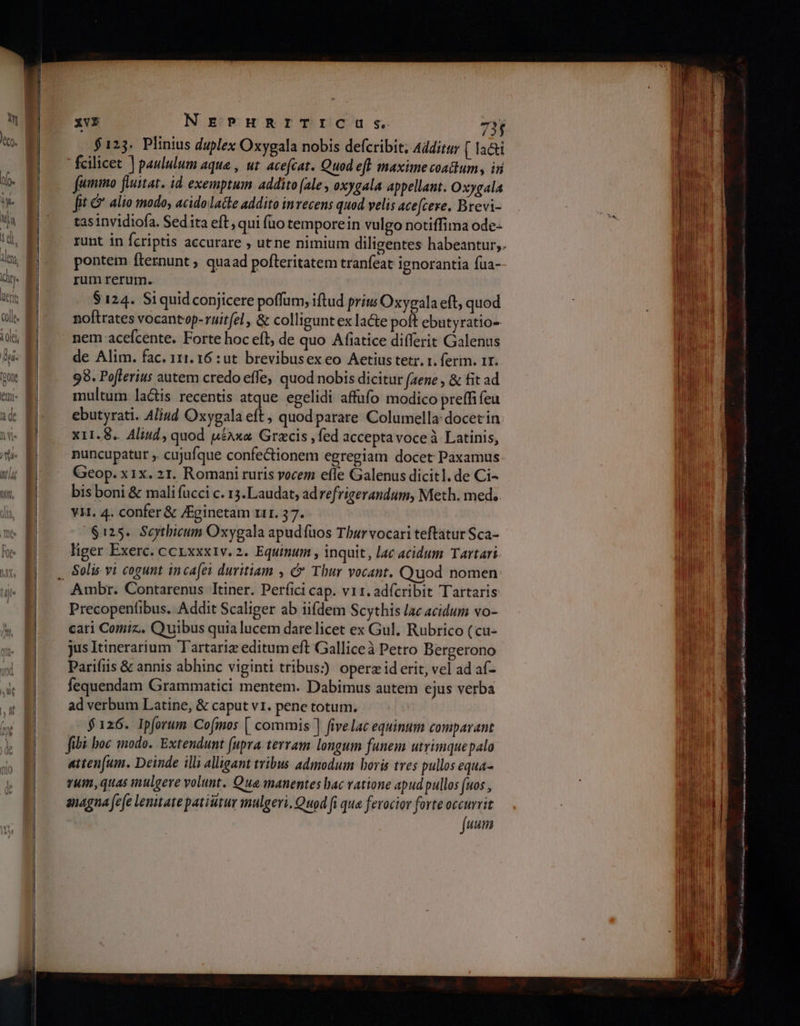 XvE NEPHRITICUS,. 75 $125. Plinius duplex Oxygala nobis defcribit; Additur [ la&amp;i fcilicet ] paululum aque , ut acefcat. Quod eft maxime coattum , iri fummo fluitat. id. exemptum addito [ale , oxygala appellant. Oxygala fit &amp; alio modo, acido latte addito in recens quod velis ace[cere. Brevi- tas invidiofa. Sedita eft, qui (10 temporein vulgo notiffima ode- runt in fcriptis accurare , utne nimium diligentes habeantur; pontem íternunt ; quaad pofteritatem tranfeat ignorantia fua- rum rerum. $124. Si quid conjicere poffum, iftud priu Oxygala eft, quod noftrates vocantop-ruitfzl, δὲ colligunt ex lacte poft ebutyratio- nem acefcente. Forte hoc eft, de quo Afiatice differit Galenus de Alim. fac. 111. 16 :ut brevibusex eo Aetius tetr. t. ferm. 1r. 98. Poflerius autem credo effe, quod nobis dicitur (aene , &amp; fit ad multum la&amp;is recentis atque egelidi affufo modico preffi feu ebutyrati. Aliud Oxygala eft, quodparare Columella: docetin x11.8.. Aliud, quod µέλκα Grecis , fed accepta voceà Latinis, nuncupatur ,. cujufque confe&amp;ionem egregiam docet Paxamus Geop. x1x. 21. Romani ruris vocem efle Galenus dicitl. de Ci- bis boni &amp; mali fucci c. 153. Laudat, adrefrigerandum, Meth. med. YH. 4. confer &amp; /ginetam r1. 37. $125. Scythicum Oxygala apudíuos Tburvocari teftatur Sca- liger Exerc. ccrxxxiv. 2. Equinum , inquit, lac acidum Tartari. Precopenfibus. Addit Scaliger ab iifdem Scythis lac acidum vo- cari Comiz.. Quibus quia lucem dare licet ex Gul. Rubrico (cu- jus Itinerarium Tartariz editum eft Galliceà Petro Bergerono Parifiis &amp; annis abhinc viginti tribus: operz id erit, vel ad af- fequendam Grammatici mentem. Dabimus autem ejus verba ad verbum Latine, &amp; caput v1. pene totum. $126. Ipforum Cofmos [ commis ] fivelac equinum comparant fibi boc inodo. Extendunt (upra. terram longum funem utrimquepalo atten[um. Deinde illi alligant tribus admodum horis tres pullos equa- rum, quas mulgeve volunt. Qua manentes bac vatione apud pullos (uos , anagna fefe lenitate patiutur mulgeri, Quod [ que ferocior forte gni uum I CEA qus DURÉE. ri Rip oL bes tS pisces ο ο. -οοΙοΙϱ- ο Cres ende Ἐκ ape ia ciu Bee c qi aqaa ici i ga x