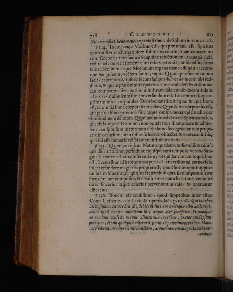 Nil vero vefert, bene mane,an paulo ferius. vide Saliumin com.t. 28. | $134. In hoc cen[a Morbus elt, qui prz manu eft. Spiritus enim nofter nocturna quiete folitus'ea curate , que concernunt cum Corporis tum fuam e Sanguine refectionem ; atque eà factà redire ad converfationem cum rebus externis , ut hisadfit, foras fefead Senfium atque Motionum organa mane effundit, fecam- que Sanguinem, vectem fuum , rapit. Quod quiafie nixu non facit, eapropter &amp; 1 pfe &amp; fecum fanguis fervet ad lucem fibi red- ditam,&amp; quamptz omni ac quavis re corporálidefiderat &amp; amat ceu comparem five potius miniftram fidelem &amp; dücém fidum adeas res, quibufcum fibi converfandum eft. Luxenim eft; quam primam inter cotporales Deus bonam dixit :qua δὲ ipfa bona eft; &amp; omnia bona corporalia revelat. Qua &amp; ita corporalis eft; ut fpiritualibus proxima Πες atque omnia bonàa-fpiritualia per Afimilitadinem denotet. Qu luce anrmadvertens Spiritusnofter; qui eft lampasà Domitio ; non poteft noni illaniamare &amp; ad So- lem ceu fponfum matutinum ὁ thalamo fuo egredientem prope- rare inoccurfum, ut in ipfius fe luce &amp; oble&amp;tet δὲ exerceatin his; quz fui effe muneris vel/Naturzinftinctu noviti' nobia SHE 35. Quoniam igitur Nature quadam corifuetudine cujufz que diei matutino, perinde ac cujufqueanni tempore verno, San- guis à centro ad circumferentiam , üt quidam amant loqui; hoc foleateffundere magis: eapropter eft; quod-hoctemporeoppore tunius exhibeantur; qus ad frenandüm ejus five impetum dive furorem fünt compofita. Uti enimn vacuumhzc tune veniunt: ita &amp; fincerius atque celerius perveniunt in vafa; δε operantur efficacius. μονη | donis Ed $176. Bonum eft confilium ; quod fuüppeditat inter alios: Conr. Gefnerus]. de Lacte δε operib. lact. p.137. 3.- Qui lac ebis bevit, (umme cayereyinquit;debety ut interim aveliquis cibis abstineat, donec illud: exacte concotum [άν atque. alvo fecefferit. δὲ namque eo nondum confecto novum - altmentum inge[evis , prater quodápfum putrefcet , etiam quidquid adjeceris; funul ad putvedimenstrahet. Mane vero bibendum nuperrime mul&amp;sim ; atque interim imagnolabori par Vida cendum