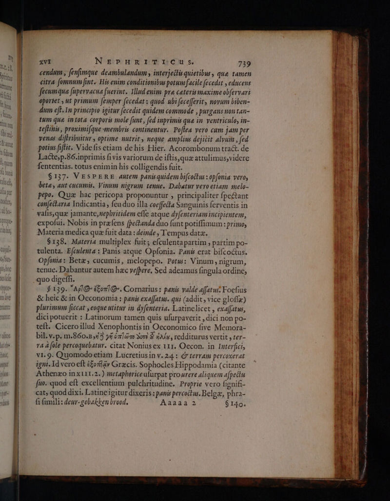 [lt 9 . 9 . . L] s cendum , (enfumque deambulandum interjectis quietibus , qua. tamen no o vitra fomnum [int. His enim conditionibuspotum facile fecedit , educens fecum qua fupervacua fuerint. Illud enim. pra ceteris maxime obfervari oportet , ut primum (femper (ecedat: quod. ubi fzcefferit, novum biben- qM dum eff. In principio igitur (ecedit quidem commode , purgans non tan- τα tum qua intota corporis mole funt , (ed inprimis qua in. ventriculo, in- s teflinis , proximi[(que emembris continentur. Poflea vero cum jam per -— venas diftribuitur , optime nutrit , neque amplius dejicit alvum , fed ad potius (ifftit. Vide fis etiam de his Hier. Acorombonum trac. de ;1 Lacte;p.86.inprimis fivis variorum de iftis,quz attulimus,videre (7 M — fententias. totus enimin his colligendis fuit. iim $137. VESPERE Autem panisquidem bi[cockus : op[onia vero, 5s N beta , aut cucumis. Vinum nigrum tenue. Dabatur vero etiam melo- x Ἡ pepo. Quz hac pericopa proponuntur , principaliter fpectant Μα confecaria Indicantia , {ει duo illa οοο[[εᾶα Sanguinis ferventis in vafis,quz Jamante,nepbritidem effe atque dyfenteriam incipientem, Xx. expofui. Nobis in prafens pectanda duo funt potiffimum: primo; (I0 Materia medica qua fuit data : deinde , Tempus data. | $138. Materia multiplex fuit; efculentapartim partim po- | tulenta. Efculenta : Panis atque Opfonia. Pais erat bifcoctus. x Opfonia : Beta, cucumis, melopepo. Potus: Vinum, nigrum, ^? f — tenue. Dabantur autem hac vefpere. Sed adeamus fingula ordine; με M ^ .quodigeffi. pos Ἐ $ 139. AplO* ἐξοπ](». Cornarius : panis valde affatus: Foefius &amp; heic &amp; in Oeconomia : panis exaffatus. qui (addit ; vice gloffa) plurimum ficcat , eoque utitur in dyfenteria. Latinelicet , exaffatus, dicipotuerit : Latinorum tamen quis ufurpaverit , dici non po- teft. Ciceroillud Xenophontis in Oeconomico five Memora- bil. v.p. m.860.2 5/3 yi ὁπ]ώτο ὃστὸ $ 4A(s , redditurus vertit , ter- τα 4 fole percoquebatur. citat Noniusex 111. Oecon. in Interfici, v1. 9. Quomodo etiam Lucretiusin v. 24.: €» terram percoxerat πα Eo dgni.Idveroeft £ozlzv Gracis. Sophocles Hippodamia (citante fin Athenzo inx111.2.) metaphorice ufurpat prourere aliquem afpectu fuo. quod eft excellentium pulchritudine. Proprie vero fignifi- cat; quod dixi. Latine igitur dixeris : panis percoctus. Belgo, phra- fi (imili: deur-gebakken brood. Aaaaa 3 $ 140. * rate t ea A —ÀÀÀ  ομως ο up th d cO LA CRDUKD M ME Pneu c S ABER aua il BURN eL ai Mos t e e iced ο ο. ο... VO RUMEÉ quu eR SEH eH id NY to a an SH μυ Qo DAD MU. 4T Mijas x