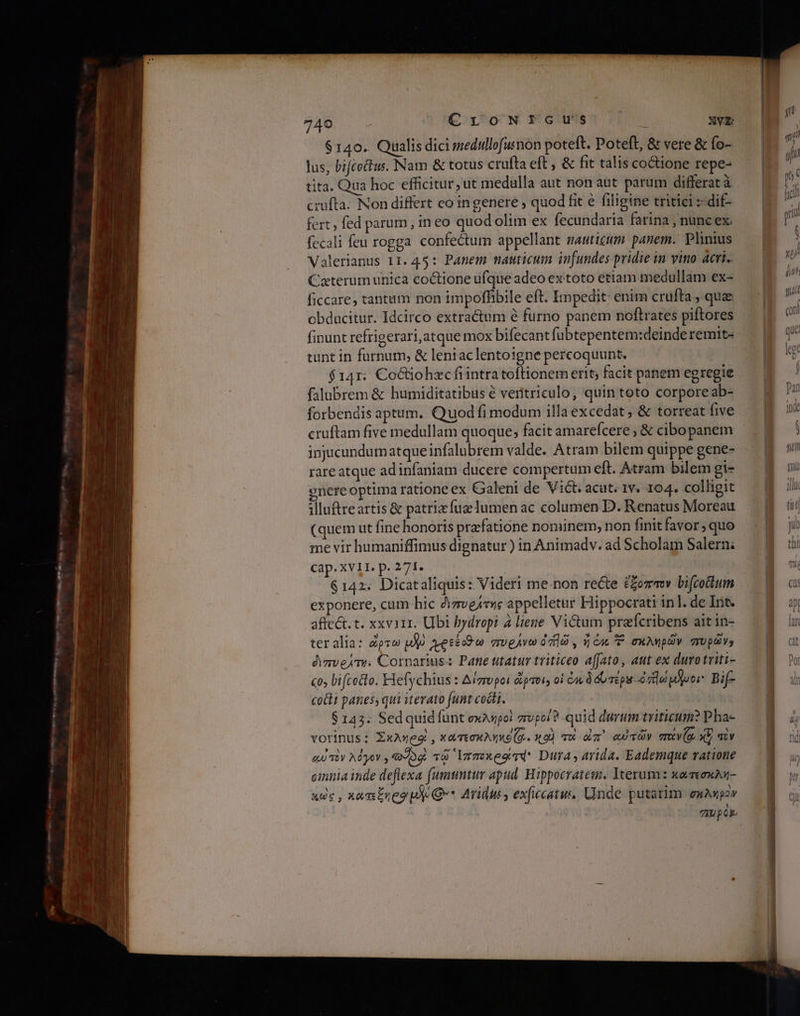 6149. Qualis dici medullofusnon poteft. Poteft, δὲ vere &amp; fo- lus, biftoftus. Nam &amp; totus crufta eft , δὲ fit talis coione repe- tita. Qua hoc efficitur ut medulla aut non aut parum differat à crufta. Non differt eo in genere ; quod fit € filigine tritici :-dif- fert, fed parum, in eo quod olim ex fecundaria farina , nunc ex. fecali feu τορσα confectum appellant mauticum panem. Plinius Valerlanus 11. 45: Panem nauticum infundes pridie in vio acri. Caterum unica coctione ufque adeo extoto etiam medullam ex- ficcare, tantum non impoffibile eft. Impedit: enim crufta , quae obducitur. Idcirco extractum à furno panem noftrates piftores finunt refrigerari,atque mox bifecant fubtepentem:deinde remit- tunt in furnum, &amp; lentaclentoigne percoquunt. $141. Coctiohzecfirintra toftionem erit; facit panem egregie falubrem &amp; humiditatibus é veritriculo, quin toto corpore ab- forbendis aptum. Quod fi modum illa excedat ; δὲ torreat five cruftam five medullam quoque, facit amarefcere δὲ cibopanem injicundumatqueinfalubrem valde. Atram bilem quippe gene- rare atque adinfaniam ducere compertum eft. Atram bilem gi- nere optima ratione ex Galeni de Vict: acut. 1v. 104. colligit iluftreartis &amp; patriz fuae umen ac columen D. Renatus Moreau (quem ut fine honoris prafatione nominem, non finit favor, quo me vir humaniffimus dignatur ) in Animadv. ad Scholam Salern; cap. XVII. p. 271. $142. Dicataliquis: Videri me-non recte ἔξοππον bifcottum exponere, cum hic ὁιπυράτης appelletur Hippocrati in]. de Int. affect. t. xxviii. Ubi bydropi à liene Victum prafcribens ait in- teralia: pro uo Ae avegAva 719 , Y Cac 7. euAWpov πυρών» ὀιπυράτηι Cornarius: Pane utatur triticeo affato, aut ex durotriti- co, bifcotto. Flefychius : Δίπυροι ὥρποι; οἱ 6 dd néps -ὀἠώμύμοι. Bif- cocti panes, qui iterato funt cocti. 6143: Sed quid funt σκληροὶ πυροίὃ quid durum triticum? Pha- vorinus: Σκλήροὶ, κατεσκληκέ(ᾳ. x9) το dm αὐτῶν πανζᾳ xv aiv αὐτὸν λόγον» ο τῷ Ἱπποκρόίτά, Dira arida. Eademque vatione cinia inde deflexa (umuntur apud. Hippocratem. Iterum: κατεσκλή- κὠς, xa mEneo pd Q** Arius, exficcatus, Unde putarim exuwpov TIUpOk