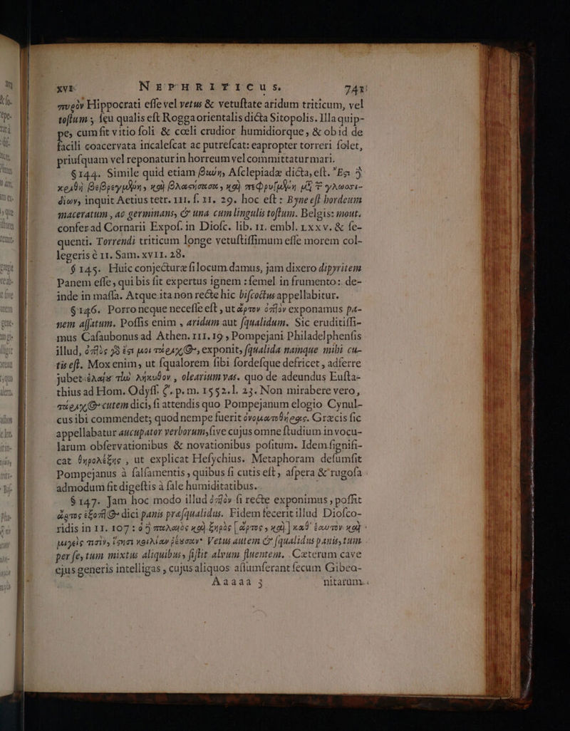 πυρὸν Hippocrati effe vel vetus &amp; vetuftate aridum triticum, vel toflum y {θὰ qualis eft Roggaorientalis dicta Sitopolis. Illa quip- pe cumfit vitiofoli &amp; cceli crudior humidiorque, &amp; obid de facili coacervata incalefcat ac putrefcat: eapropter torreri folet, priufquam vel reponaturin horreum vel committatur mari. $144. Simile quid etiam βαύή, Afclepiade dicta, elt. Ἔσι 5 κραθὴ βεβρεγμδῥη» κοὶ βλασήσεσα» καὶ πεφρν/μδοη p] Y γλωοσι- diov, inquit Aetius tetr. 111, f. 11. 29. hoc eft : Byne efl hordeum maceratum ,Ae gerimmans, e una cum lingulis tofluin. belgis: mout. conferad Cornarii Expof. in Diofc. lib. 11. embl. rxxv. &amp; fe- quenti. Torrendi triticum longe vetuftiffimum effe morem col- legeris ὁ 11. Sam. ΧΥ11. 28. $145. Huicconjecturz filocum damus, jam dixero dipyritem Panem effe , qui bis fit expertus ignem :femel in frumento: de- inde in maffa. Atque.ita non recte hic bifcoctw appellabitur. $146. Porroneque necefle eft , ut ὥρτον czilav exponamus pa- nem a[Jatum. Poffis enim , aridum aut (qualidum. Sic eruditiffi- mus Cafaubonus ad Athen. 111. 19 ; Pompejani Philadelphenfis illud, 2782s 78 ἔσι uoi 1 ea (O*, exponit, f/qualida namque mibi cu- tis efl. Mox enim, ut fqualorem fibi fordefque defricet , adferre jubet:éAafs τω λήκυθον., olearium vas. quo de adeundus Eufta- thius ad Hom. Odyff. C. p. m. 1552.1. 23. Non mirabere vero, quie, O cutem dici; {1 attendis quo Pompejanum elogio Cynul- cusibi commendet; quod nempe fuerit ὀνομαποθήροις. Graecis fic appellabatur aucupator verborumyfive cujus omne ftudium in vocu- larum obfervationibus &amp; novationibus pofitum. Idem fignifi- cat θηρολέξης , ut explicat Hefychius. Metaphoram defumfit Pompejanus à falfamentis ; quibus fi cutis eft ; afpera &amp; rugofa admodum fit digeftis à fale humiditatibus. $147. Jam hoc modo illud àziév fi rete exponimus , pof&amp;t ὤρτος ἔξοπ]θ» dici panis pra[qualidus. Fidemfecerit illud Diofco- per fey tum mixtus aliquibus, fiffit alvum fluentem. Ceterum cave ejus generis intelligas » cujus aliquos a(lumferant fecum Gibea- παντα ' 3 ο ο ο ο ο ο... Zip ses I κ Vl prod M, demise ccs E S i AE s ο μου BID i MS ο n bir A mei anda gai: a0 Nc