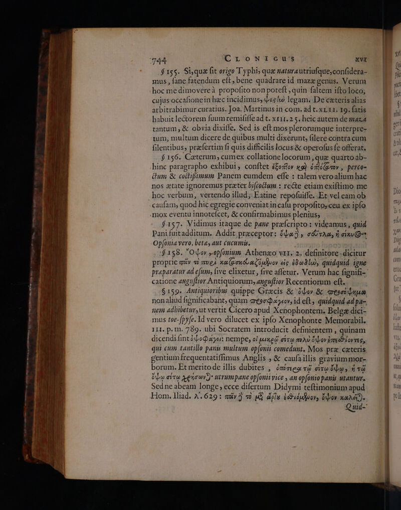 .$ τος. Si,qua fit origo T yphi; que saturautriufque;confidera- mus , fane fatendum eft, bene quadrare id maze genus. Verum hoc me dimovereà propofito non poteft ,quin faltem ifto loco; cujus occafionein hzc incidimus, des lo legam. De cateris alias arbitrabimur curatius. Joa. Martinus in com. ad t. xr.11. 19. fatis habuit lectorem fuumremififfe ad t. ΧΙΙ. 2 5. heic autem de maz.d tantum , &amp; obvia dixiffe, Sed is eft mos plerorumque interpre- tum, multum dicere de quibus multi dixerunt, (ilere contra cum filentibus, praefertim fi quis difficilis locus.&amp; operofus fe offerat. f 156. Caterum, cumex collatione locorum , que quarto ab- hinc paragrapho exhibui ,. conftet ££ozlov κο) ózile (aov , perco- Gum &amp; cocliffumum Panem eumdem effe : talem veroalium hac nos «tate ignoremus praeter bi(codum.: recte etiam exiftimo me hoc verbum, vertendo illud ;; Eatine repofuiffe. Et vel eam ob caufam, quod hic egregie conveniat in cafu propofitosceu ex ipfo .mox eventu innoteícet, &amp; confirmabimus plenius; $157. Vidimus itaque de pane preícripto : videamus , quid Pani fuitadditum. Addit preceptor: ὄψαὃ, σόστλα, ἡ eixu Qt Op[ouia vero, beta, aut cucumis. nas — :$158. Odor yopfonium, Athenzo vix. 2. definitore dicitur proprie πάν 2 πυρὰ καζφσκόνωζόμλυον εἰς ἐδωδίω, quidquid igne praeparatur ad efumy, ive elixetur , five affetur. Verum hac fignifi- catione angtftor Antiquiorum; eaguflior Recentiorum eft. $159. Antiquioribus quippe Gracis &amp; ὄψον δι mese duo nonaliud fignificabant, quam esed «cv, id eft ; quidquid ad pa-, 1614 adbibetur,ut vertit Cicero apud Xenophontem. Belgz dici- mus toe-fpyfe. Id vero dilucet ex ipfo Xenophonte Memorabil. 111. p. m. 789. ubi Socratem introducit definientem , quinam dicendiíint ὀψοφάγοι: nempe, οἱ μικρῷ σίτῳ πολὺ ὄψον ἐπεοθίοντες, qui cum tantillo pants smultum op(onii comedunt. Mos prz: «ατειῖς gentium frequentatiffimus Anglis , &amp; caufaillis graviummor- borum. Et meritode illis dubites , ὁπότεροι τῷ eoe, ἡ τῷ ὄψῳ σίτῳω χρήσων:)' utrumpane opfonii vice , an op[onio panis utantur. Sed ne abeam longe, ecce difertum Didymi teftimonium apud Hom. lliad. 4.629: auv3 τὸ μὲ él ἐ9ιόμδόον» ὄψον καλέ.