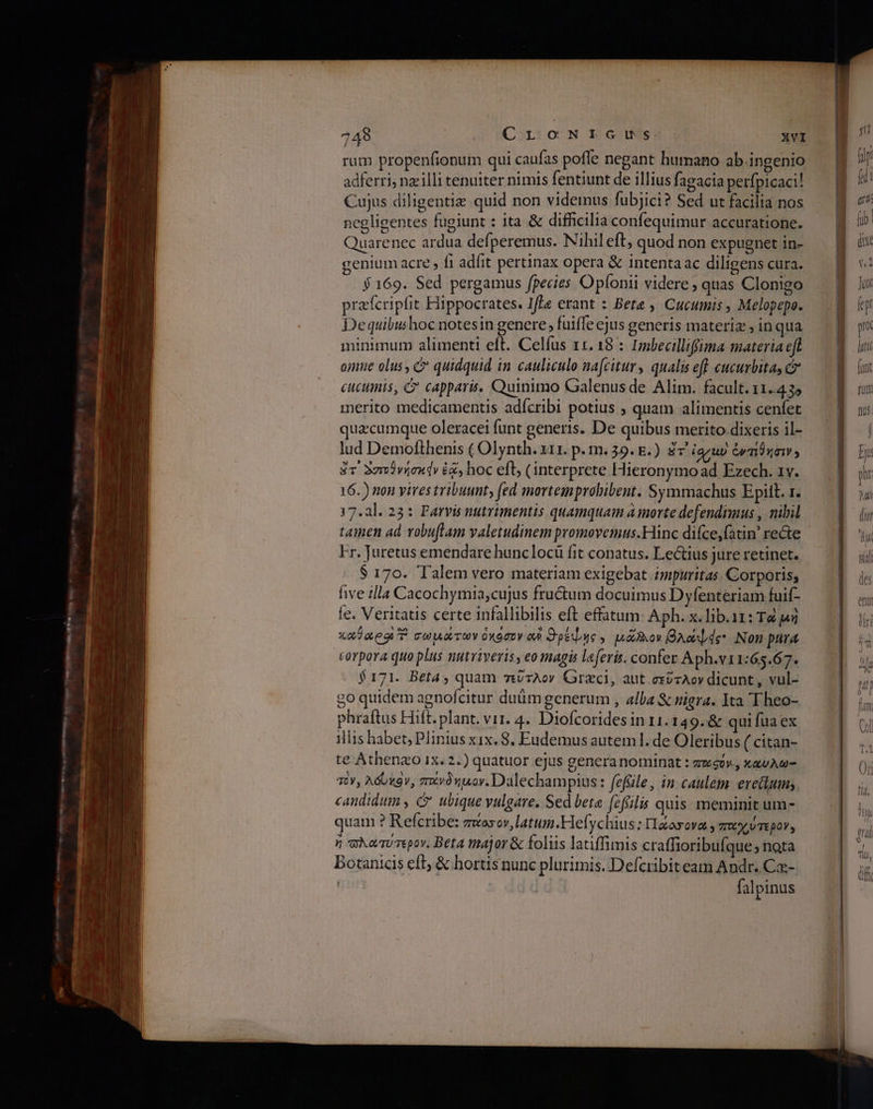 rum propenfionum qui caufas poffe negant humano ab.ingenio adferri, nzilli tenuiter nimis fentiunt de illius fagacia perfpicaci! Cujus diligentie quid non videmus fubjici? Sed ut facilia nos negligentes fugiunt : ita &amp; difficilia confequimur accuratione. Quarenec ardua defperemus. Nihil eft; quod non expugnet in- genium acre , fi adfit pertinax opera &amp; intentaac diligens cura. $ 169. Sed pergamus fpecies Opíonii videre quas Clonigo prafcripfit Hippocrates. Ife erant : Βία» Cucumis , Melopepe. Dequibushoc notesin genere; fuiffe ejus generis materiz » in qua minimum alimenti eft. Celfus 11. 18 : Imbecilliffima materia eft omne olus , &amp; quidquid in cauliculo nafcitur, qualis eff cucuvbitas c cuctinis, C capparis. Quinimo Galenus de Alim. facult. 11.4.35 merito medicamentis adícribi potius ; quam alimentis cenfet quacumque oleracei funt generis. De quibus merito dixeris il- lud Demofthenis ( Olynth. x11. p. m. 39. E.) ἅτ' iaruv Gy mna ; gc Σσοὐνήσκάν ἐᾷ, hoc eft, (interprete Hieronymo ad Ezech. 1v. 16.) non virestribuunt, fed mortemprobibent. Symmachus Epitt. α. 17.2]. 23: Parvis nutrimentis quamquam à morte defendimus , nibil tamen ad vobuflam valetudinem promovemus.Hinc difce,fatin' recte Fr. Juretus emendare hunclocü fit conatus. Lectius jure retinet. $ 170. Talem vero materiam exigebat impuritas. Corporis; [γε illa Cacochymia,cujus fru&amp;um docuimus Dyfenteriam fuif- e. Veritatis certe infallibilis eft effatum: ΑΡΗ. x. lib.ir: Τὰ pu καλος T σωμάτων ὁκόσον a Sé , μᾶλιον Xo de* Non pura corpora quo plus nutriveris , eo magis laferis. confer Aph.v11:65.67. $171. Beta, quam τεῦτλον Grzci, aut.exvrAov dicunt , vul- go quidem agnofcitur duüm generum , alba &amp; nigra. Ita 'Theo- phraftus Hift. plant. vir. 4. Diofcorides in 11.149. &amp; qui fua ex illis habet; Plinius xix. 8, Eudemus autem. de Oleribus ( citan- te Athenzo 1x. 2.) quatuor ejus genera nominat : zuwsov., καυλω- τόν, λόυκὸν, ποἰνδήµον. Dalechampius: fefile, in caulem eredum; candidum , C ubique vulgare. Sed beta. (2ffilis quis. meminit um- quam ? Refcribe: zwosov,latum.Hefychius : Haorova mu ύτερον» n σλατύτερον. Beta major &amp; foliis latiffimis craffioribufque; nota Dotanicis efl; &amp; hortis nunc plurimis. Defciibiteam Andr, Ca- falpinus