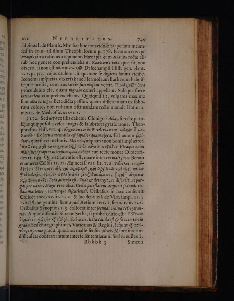 falpinus]1. de Plantis. Mirabar hoc non vidiffe Stapelium meum» fed in com. ad illum Theoph: locum p. 778. fecutum eos qui exo gov citra rationem reponunt. Hac ipla cum alba fit, recte alii fub hoc genere comprehendebant. Καυλωτὸς beta qua fit, non dixero, finon eft oA«vxowA € Dalechampii Hift. gen. plant. V. 2. p. 533. cujas caulem ait quatuor fe digitos latum vidifle. Iconem fi infpicias, dixeris hanc Hermolaum Barbarum habuif- fe prae oculis, cum xavAwaoy furculofam- vertit. YIasnu(Q» beta proculdubio eft, quam nigram ceteri appellant. Sub qua forte laticaulem comprehendebant. Quidquid fit, vulgares maxime funt alba &amp; nigra Beta dicta paffim. quam differentiam ex folio- rum colore, non radicum xftimandam recte monuit Hofman- nus I1. de Med. offic. xxxvi. 2. $172. Sed utra exillis dabatur Clonigo? Alla , (1 re&amp;e puto. Ejus quippefolia veíca magis &amp; falubriora gratioraque. Theo- phraftus Hift. vit. 4: &amp;xvAémpov δὲ Ἔ τόντλίων τὸ λόυκὸν S μέ- xay Q»* Ex betis autemalba eft [apidior quam nigra. Eft autem fapi- dior , quia fucci melioris. Melioris,inquam : non boni fimpliciter. ᾿Ἀμϕότερα 73. κακθχυµα 2dgl τὸ ἐν αὐτοῖρ νιτθώδες Vtraque enim niali (uccipropter nitrofum quod babent :ut recte monet Diofcori- des 11. 149. Qua etiamratio efl; quare inter resmali fucci Betam enumeret Celfus 11. z1. /Fginetal. vit. lit. T. 6 : T&amp; vov, νιτρῶ- δές ἐσιν. ὅθεν so) jud, καὶ 2Jocpopét , καὶ ΑΦ ῥινῶν κωθα]ρφ. πλέον Ἀ πὸλόυκὸν. ἑψηθὲν ὀφλε[μών]ὴ γίνει) δινώµεως» [ καὶ ] ὀτρέμο Ἀ]ωφορητικῖς. Betaynitrofa efl. Vnde c? detergit ,ac difcutit, ac pur- gat per nares. Magu vero alba. Cocta poteflatem acquirit fedands in- flammationes leniterque difcutiendi. Oribafius in hxc confentit Collect. med. xv.lit. T. 2. &amp; luculentiusl. de Virt. funpl. 11.1. T. 2. Plane gemina funt apud Aetium tetr. 1, ferm. r. lit. 742. Oribafius Synopfios x. 9. collocat inter fecundi ordinis re[rigeran- tia. A quo diflentit Simeon Sethi, fr proba editio eft: Xé&amp;2cv θερµόν ἐσι x, ξηρὸν XV alo γ΄. Ὀστόσοισιν, Beta calida eft c» ficcain tertio graduSed chirographi mei, Vaticanus &amp; Regius, legunt xf πεω- alu, in primo gradu. quod nos malle fenfus jubet. Manet interim difficultas contrariantium interfe fententtarum. Sed ea nullaeft. bbbbb ς Simeon λα cs Noii ο το ο aa SE an c —Ó—Á€———— o Fl ARP AGE ORNA ^j a iu μμ μυ 9 i p quer DRE. c ο ο”
