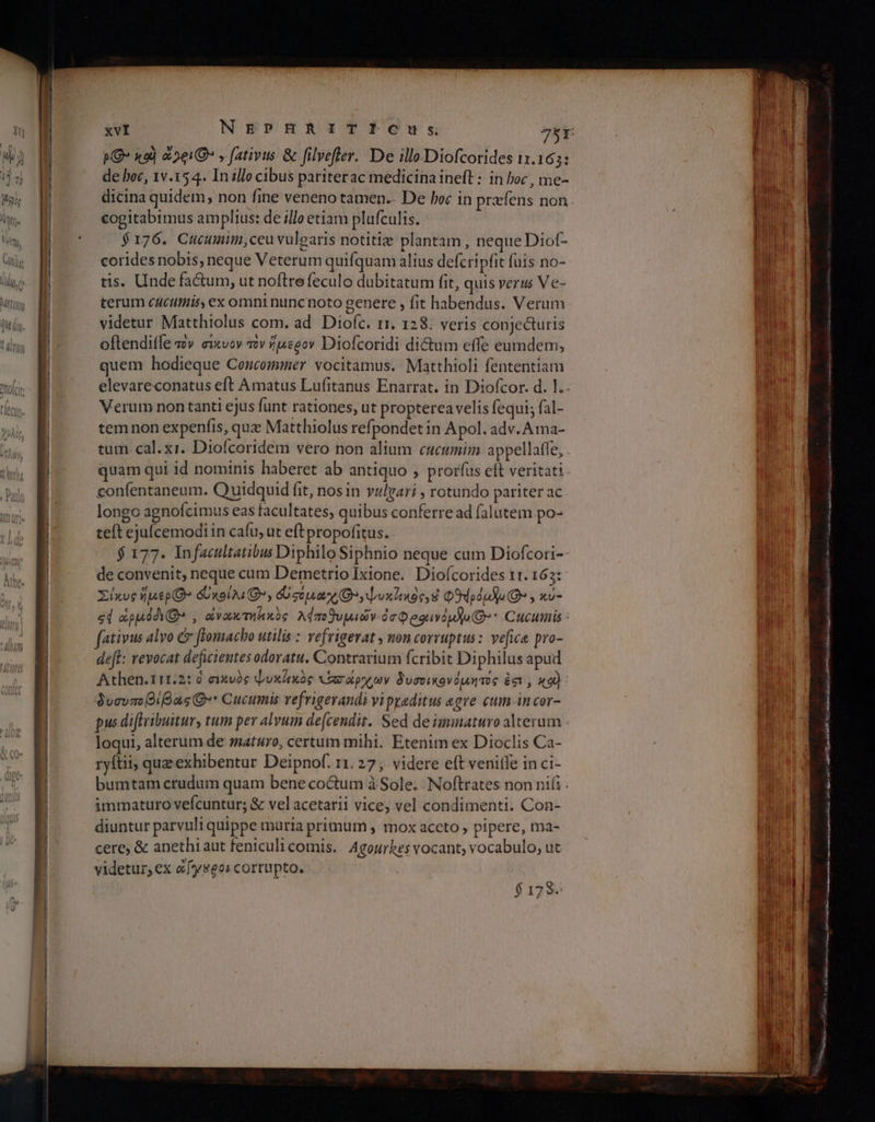 PG» xo) 201€ , fativus δι filvefler. De illo Diofcorides 11.165: de boc, 1v.15 4. In illo cibus pariterac medicina ineft : in boc , me- dicina quidem, non fine veneno tamen. De loc in prefens non cogitabimus amplius: de illo etiam plufculis. $176. Cucumim,ceu vulearis notitiz plantam , neque Diof- corides nobis, neque Veterum quifquam alius defcripfit fuis no- tis. Unde factum, ut noftrefeculo dubitatum fit, quis verus Ve- terum cAcutiiiss ex omni nunc noto genere , fit habendus. Verum videtur Matthiolus com. ad Diofc. r1. 128. veris conjecturis oftendifle τὸν σίκυον τὸν ἥμερον Diofcoridi dictum effe eumdem, quem hodieque Coucommer vocitamus. Matthioli fententiam elevareconatus eft Amatus Lufitanus Enarrat. in Diofcor. d. Ἱ.. Verum non tanti ejus funt rationes, ut propterea velis fequi; fal- tem non expenfis, quz Matthiolus refpondet in Apol. adv. Ama- tum cal. xi. Dioícoridem vero non alium cucumim appellafle, quam qui id nominis haberet ab antiquo » prorfus eft veritati confentaneum. Quidquid fit, nos in vulgari , rotundo pariter ac longo agnofcimus eas facultates, quibus conferre ad falutem po- teft ejucemodi in cafu, ut eftpropofitus. $ 177. Infacultatibus Diphilo Siphnio neque cum Diofcori-- de convenit, neque cum Demetrio Ixione. Diofcorides 11. 163: Σίκυς πιο όωκοίλιθ», όὀσυμα χο» ψυκ]ικὸς. Φθήρόμλω(Θ» , κυ- «d ἆρμόδιθ» , ἀνακτηδικὸς λάποθυμιών óc Qeguvd gd] (Q* Cucumis : fativus alvo &amp; ftomacho utilis : vefrigerat , non corruptus: ve[ice pro- det: revocat deficientes odoratu. Contrarium fcribit Diphilus apud Athen.111.2: ὃ σικνὸς ψυκύικὸς or TT δυσοικονόµήτος ἐσι 9 κου) 9ucvacBiBas Q»* Cucumis vefrigerandi vi psaditus egre cum incor- pus diftribuitur, tum per alvum de[cendit. Sed de imiaturo alterum loqui, alterum de maturo, certum mihi. Etenim ex Dioclis Ca- ryftii, que exhibentur Deipnof. r1. 27; videre eft νεπίβε inci- bumtam crudum quam bene coctum à Sole. Noftrates non nii . immaturo vefcuntur; &amp; vel acetarii vice, vel condimenti. Con- diuntur parvuli quippe muria primuri , mox aceto , pipere, ma- cere, δὲ anethi aut feniculi comis. Agourhes vocant; vocabulo, ut videtur, ex ὤ[γαοοι cortupto. 175. ————Á— —— e ———M—— μα... ο ο ο ο e ME nd E i REA Ren re Nc ccu ο μον NT i ο ου ο ου CHI PN NUTS