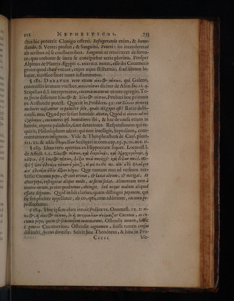 &amp;us hic potüerit Clonigo offerri: Refrzgerando enim , &amp; bunie- ab acribus ad fe confluentibus. Sanguimi: ut remitteret de fervo- re; quo urebatur &amp; intrà fe concipiebat acria pluritna., Profper Alpinus de Plantis £gypti-c. x«&amp;viir. notat ,eífeibi Cucumeris genus quod claté vocant ; cujus aqua ftillatitia; frad librum bi- batur mirifice fanet renes inflammatos. ^ $192. Da&amp;ATumn yero etiam σίκυ(θ» πέπων. qui Galeno, contra&amp;tis in unam vocibus; σικυοπέχων dicitur de Alim.fac.11. 4- Stapelius d. |. interpretatur, cacutais'maturus errore egregio. To- ta fpecie differunt ZixvG» δε Σίκν(θ” zremav. Probari hoc primum ex Ariftotele poteft. Quarit in Probl.xx. 32: ctr Σίκνοι πεπενεβ selioves nafcantur in palustvi folo , quale AEgypti ef? Katio dubi- tandis (4, Quod per fe fint humidi: altera; Quod οἱ σικυοι oui q01 ὁ2θότέροι » cucumeres ipfi bumidiores ibi , &amp; hac de caufa etiam in hortis, utpote paludofis, fiant deteriores; Refponfionem qui re- quirit; Philofophum adeat: qui non intelligit, Septalium, com- mentatorem infignem. Vide &amp; heophraftum de Cauf. plant. 111. 22. &amp; adde θημυθίαν Scaligeriin com.cap.23. p. m220r. D. $185. Idem vero apertius ex Hippocrate Itquet. Locuseftl. de Affe&amp;. τ.τ.. Σίκυ(θ” πέπων, wo) diapuiov, nod αχ e pn'inov, 3 χῶφον. à en» πέπων, Ψυξιν τιν πορέχό. κοὶ δίψαν που. τθο- Qi 4 2er αδετέρν τότων V gie.) » εἰ μὴ eril τις. oW ἐδε Φλαδρον da ἀδετέρα δὲν ἄξιον Adys. Qus tantum non ad verbum ver- teris: Cuctimis pepo y» ciet urinas , &amp; laxatalvum , C mitigat. At alter pepos vefrigerat aliquo. modo , ac fitim (edat. Alimentum vero 4 neutro eorum, prater quod tenue , obtingit. Sed neque malum aliquod effatu dignum. Quid inhis clarius, quam diftingui peponem, qui fic fimpliciter appellatur , ab «ο» qui, cum additione , eucumis pe- podicebatur. ip. $384. Hocipfüm clare innuit Pollux vr. Onomaft, 1x. 2: ei- xv ^, 9, einu O^ πεπων, ὃν x ασερμα]αν ὠγόμα (ov* Ctctimis » 4c cu- cttimis pepoy quem c» feminojuni.mominarunt. Oftendit uomen , fuifle e genere. Cucumerinos Offendit. cognomen , fuiffe tamen cenfus difti; fpeciei diver. Scivit hoc Theodorus , &amp; hinc in Pro- » Ccccec ble- ο ο μας ο MORES ο ο ο nac ο tiat ast M TU NY ο ο ο Aun ο RI ου