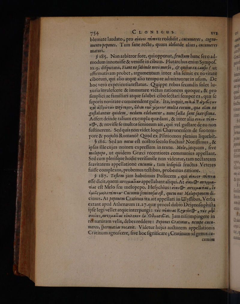 734 ὉὈ τανταις XVE blemate laudato , pro aixvor πέπονες reddidit , cucumieres ,: cogno- mento pepones.. Tam fane re&amp;e; quam abfurde alius ; cucumeres maturi. | | $185. Nonarbitror fore, quiopponat, frudium bunc fero ad- modum innotuiffe&amp; veniffe in cibum. Plutarchus enim Sympof. 1x.9. difputans, Fiant ne fubinde novi inotbi , y quibus ex caufis ? ut affirmativam probet ; argumentum inter alia fumit ex novitate. ciborum, qui alio atque alio tempore admittunturin ufum, .De hoc vero experientiateftatur. Quippe rebus fecundis folet lu- xuriainvalefcere &amp; immutare victus rationem quoque; &amp; pro fimplici ac familiati atque falubri cibo feCtari femper ea , qua fe faporis novitate commendent gulz.. Ita;inquit, gena 7 dyóUsov xod cO putei exeo repov, ἤδεσοι vut 9yovev* multa eorum , que. olim ne gutabantur quidem , nedum. edebantur y nunc fata. (unt (uaviffuma. Adfert deinde talium exempla quzdam , &amp; inter alia ex«vs zrezz- v, &amp; noviffefemultos feniorum ait , qui vel guítare deeo non fuftinerent. Sedquisnon videt loqui Chzronenfem de fuo tem- pore δὲ populó Romano? Quod ex Plinio mox plenius liquebit.. $186. Sedan notus eft noftro feculo fru&amp;us? Notiffimus , &amp; ipfas ille cujus nomen expreffum in textu. Melo,jnquam , five melopepo, ut quidem Graci recentiores communius appellant. Sed cum pleriíque hodie verifimile non videatur, tam nectaream fuavitatem appellatione cucuimis , tam infipidi fru&amp;us Veteres fuifle complexos; probemus teftibus, probemus ratione. | $ 187. Teftem jàm habuimus Pollucem ; qui eixvov-ztzova effe dicit,quem azepuu αν appellabantaliqui. At ei ασερµα- τίας eft Melo feu melopepo. Hefychius: σικν(Θ” aveppsaenas y ὃν. ἡμεῖς µήλοπέπονω Cuctmis femino(us eft , quem nos Melopeponem di- cimus. At peponem Crratinus ita ait appellari in Ulyffibus. Verba - extant apud Athenzum 11.27.quz procul dubio Deipnofophifta ipfe legi vellet atqueinterpungl: vs; πέπονως Keg y τὰς mus 9 σικύµο,ασερµα]έως κέκληκεν ἐν Οδνασόῦσι. Jam nifiimpingere in réf naturam velis, debesreddere: Pepones Cratinus , nempe cucu- meres, [permatias vocavit. Videtur hujus auctorem appellationis Cratinumagnofcere, five hoc fignificare ; Cratinum id genus ca- Cuni.