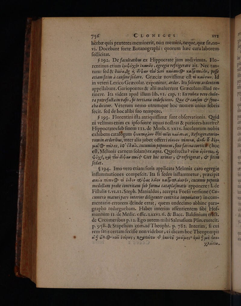 Εν ιά μες TE e ος οκ πω xc νι Ὕνο- peg Peace 756 OpoN PG D Xvt herbz quis preterea meminerit; non memini, neque,qus fit,no- vi. Docebunt forte Botanographi: quorum hzc curalaboreme follicitat. | | $192. De facultatibus ex Hippocrate jam audivimus. Flo- rentinus etiam épe[uy dv ἱκανῶς , egregie vefrigerave att. Νες tan- tum: fed &amp; δια οὸς 7, dida alu) Ἄστὸ καύσον(θ» xa(tzruudv, poffe etiam fitim à can[one (edare.. Grzecie noviffima eft τὸ καὐσων. 1d in veteri Lexico Grecolat. exponitur, ardor. Ita febrem ardentem appellabant. Gariopontus &amp; alii maluerunt Graéculum illud re- tinere. Ita videas apud illum lib. ντ. cap. 1: Ex vubea vero chole- 74 putrefacainvafis ; fut tertiana- indefwiens. Qua C caufon c (yuo- cha dicitur. Veterum nemo utrumque hoc nomen unius febris fecit. fed de hocalibi fuo tempore; ^ | POSSE TH $193. Florentiniifta antiquiffimz funt obfervationis. Quid ni velimus enim ex ipfo fonte aquas noftras δὲ puriores haurire? Hippocratesfub finem 111. de Morb. t. xxix. luculentum nobis exhibens catalógum φυκτήελων 07r ποῖσι καύσοισι, Refrigeratovio- yumin Aydoribus, inter alia jubet offerri ei«vov πέπονα, ἀνόυ S δέρ- pol Q* πάλης, ἐφ᾽ $0ali. cucumim peponem » fine farina corticif ( hoc eft; Melonis carnem folam)ex aqua. Quofructu? τᾶπο $péeaz4 z posed, κοὺ τω ὀψαν amvd* Qiet boc urinas ; C vefrigerat .&amp; fitim fedat. | | TRA | $194. Imovero etiamforis applicata Melonis caro egregie inflammationes: compefcit. Ita f1 fedes inflammetur ; praecipit σικύἩ 7m» τὸ ἔνδον πείψας Aétov καζφσλόοσόν, cuctmis peponis Fiftulis t. v1.11. Steph. Manialdus , accepta Foefii verfione ( Ca- cumeris maturipars interior diligenter contrita imponatur) 3n com- mentario errorem deinde errat, quem undecimo abhinc para- grapho redarguebam. Habet interim affentientem fibi, Hof- de Cucümeribus p.12. Ego autem mihi Salmafium Plin. exercit. p. 958. &amp; Stapelium corm.ad Theophr. p. 782. Interim; fi cui rem fatiscertam feciffe non videbor , ei dicam hoc Theopompi: εἰ 5 à? νοέῖ ἑτέρως» ποφτείτω q ἑαυτὸ γνώμης ἐμὲ S µή ὀνο- | | χλείτως.