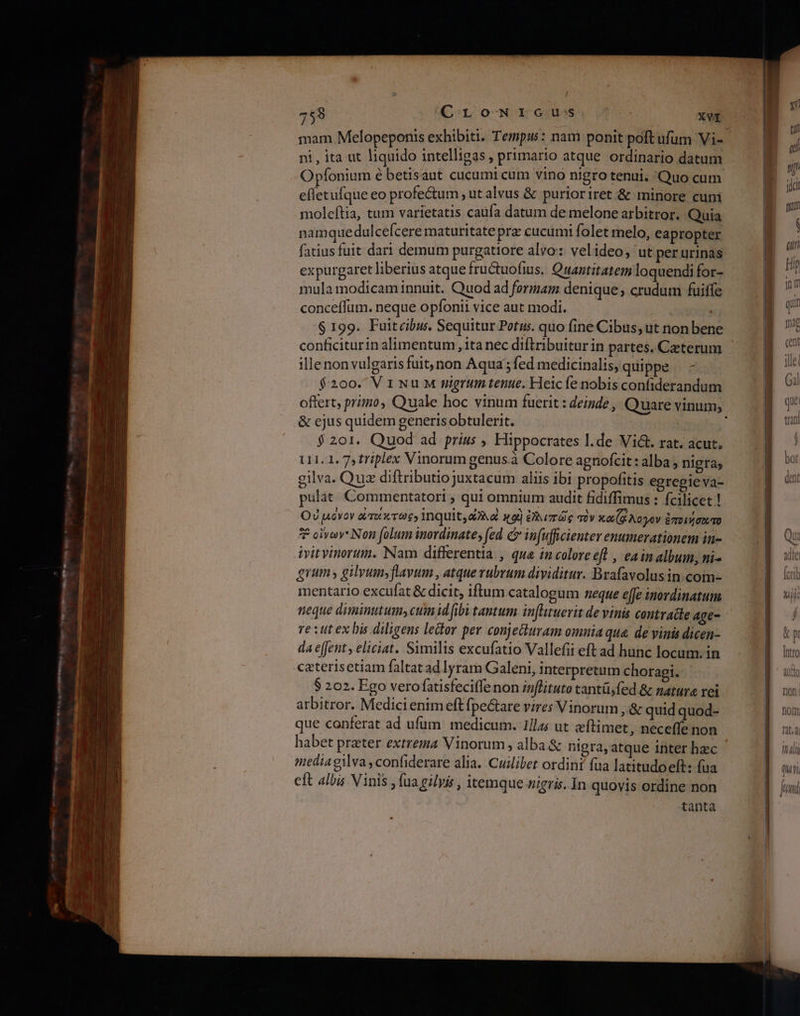 ELT Xu E m om me E: E oil repli —— LÀ a cce mr θε ο ον 755 CromwriGcus XVI mam Melopeponis exhibiti. Tempus: nam ponit poft ufum Vi- ni, ita ut liquido intelligas, primario atque ordinario datum Opfonium é betisaut cucumi cum vino nigro tenui. 'Quo cum effetufque eo profe&amp;um , ut alvus &amp; purioriret &amp; minore cuni moleftia, tum varietatis caufa datum de melone arbitror. Quia namquedulcelcere maturitate prz cucumi folet melo, eapropter fatius fuit dari demum purgatiore alvo: velideo, ut perurinas expurgaret liberius atque fru&amp;tuofius. Quantitatem loquendi for- mula modicam innuit. Quod ad formam denique; crudum fuiffe conceffum. neque opíontii vice aut modi. $199. Fuitcibus. Sequitur Potus. quo fine Cibus, ut non bene conficiturin alimentum ,1ta nec diftribuitur in partes. Ceterum ille non vulgaris fuit, non Aqua ; fed medicinalis, quippe - $200. ViwuM mgrum tenue. Heic fe nobis confiderandum &amp; ejus quidem generisobtulerit. $201. Quod ad prius , Hippocrates l.de Vi&amp;. rat. acut. U1.1. 7, friplex Vinorumgenusà Colore agnofcit: alba ; nigra; gilva. Quz diftributiojuxtacum aliis ibi propofitis egregie va- pulat Commentatori ; qui omnium audit fidiffimus : fcilicet! Οὐμόνον art v9 inquit, αλλο) 19) ἐλλιπῶς σὸν κωζζλογον ἐποιήσωτο 7 οἴνων Non folum inordinate, (ed c in(uffcienter enumerationem in- ivitvinorum. Nam differentia , qua incolore eft , eainalbum, ni- grum gilyum;flayum , atque rubrum dividitur. Brafavolusin com- mentario excufat &amp; dicit, iftum catalogum neque effe inordinatum neque diminutum» cum id ibi tantum inflituerit de vinis contratte age- e iut ex bis diligens leor per conjettuvam omnia qua. de vinis dicen- da effent, eliciat. Similis excufatio Vallefii eft ad hunc locum. in .caterisetiam faltat ad lyram Galeni, interpretum choragi. $ 202. Ego verofatisfeciffe non inflituto tanti, fed &amp; natura rei arbitror. Medici enim eft fpe&amp;tare vires Vinorum ,&amp; quid quod- que conferat ad ufum medicum. 1/las ut eítimet, neceffe non habet praeter extrema Vinorum , alba. &amp; nigra, atque inter hec media gilva ,confiderare alia. Cuilibet ordini fua latitudoeft: fua tanta T 4 LIUIT