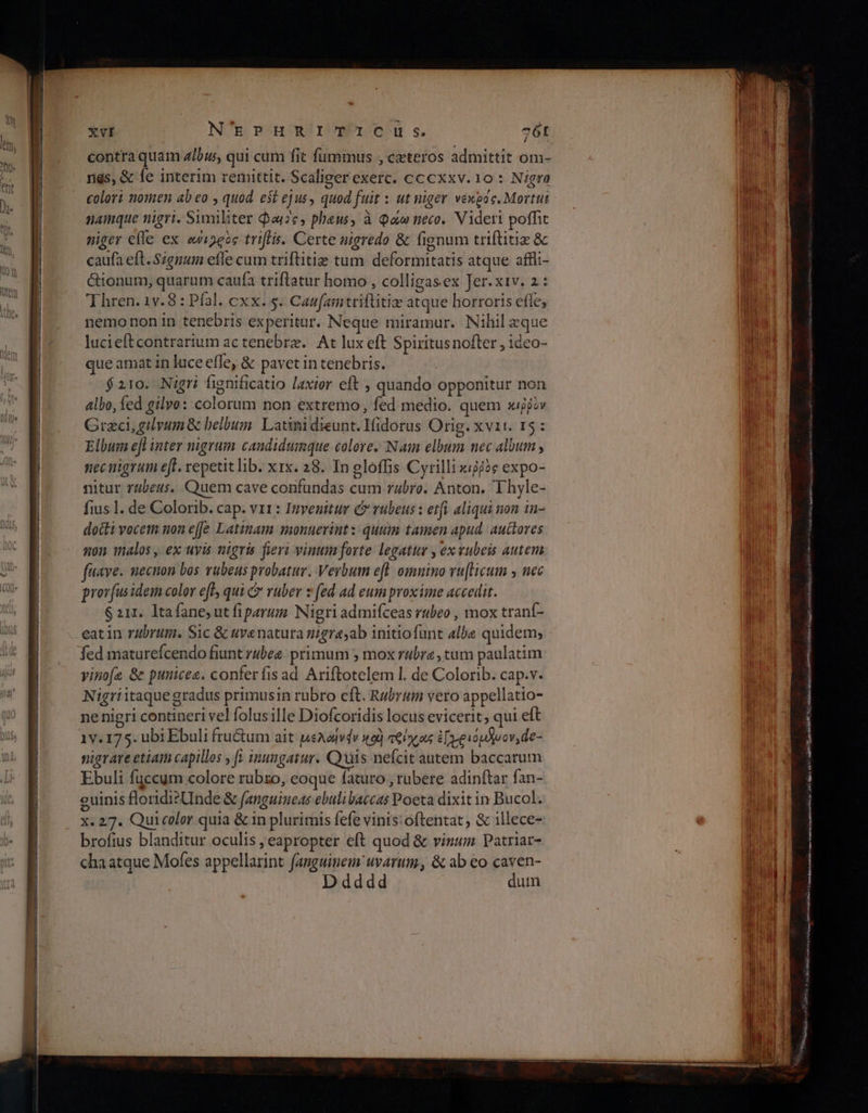 TIT XVI N'EPHRITICu Ss. 76t contra quam z/bus, qui cum fit fummus , ceteros admittit om- colori nomen ab eo , quod est ejus, quod fuit : ut niger νεκρος. Mortui namque nigri. Sumiliter Qou2c, phaus, à Qa neco. Videri poffit niger elle ex ewi5eoe triftis. Certe nigredo &amp; fignum triftitiz δε caufa eft. Szgnum efle cum triftitiz tum deformitatis atque affli- Gionum, quarum caufa triflatur homo , colligasex Jer.xiv. 1: Thren. 1v. 8 : Pfal. cxx. 5. Caufamtriflitiz atque horroris effe, nemonon in tenebris experitur. Neque miramur. Nihil eque lucieftcontrarium ac tenebrz.. At lux eft Spiritusnofler , ideo- que amat in luce efle, &amp; pavet in tenebris. $210. Nigri fignificatio laxior eft » quando opponitur non albo, fed gilvo: colorum non extremo, fed medio. quem κιῤῥὸν Graci, gvum &amp; belbum. Latinidieunt. Ifidorus Orig. xvii. 15: Elbum efl inter nigrum candidumque colore. Naim elbum nec album , nec nigrum eff. repetit lib. xx. 28. In gloffis Cyrilli κιῤῥὸς expo- nitur r4beus. Quem cave confundas cum rabro. Anton. T hyle- fius l. de Colorib. cap. v11: Invenitur C vubeus : etfi aliqui non in- docti vocem non effe Latinam monuerintz quum tamen apud. auctores non talos , ex uvis nigris feri vinum forte legatur , ex vubeis autem fave. necnon bos vubeus probatur. Verbum efl. omnino vu[licum y nec prov(us idem color eff, qui &amp; vuber z fed ad eum proxime accedit. $ 211. ltafane ut fiparum. Nigri admifceas rubeo , mox tranf- eatin rubrum. Sic &amp; uvenatura nigra;ab initiofunt albe quidem; fed maturefcendo fiunt rubez primum ; mox r/br, tum paulatim vinofe &amp; punicee. conferfisad Ariftotelem |. de Colorib. cap.v. Nigriitaque gradus primusin rubro cft. Rubrum vero appellatio- ne nigri contineri vel folusille Diofcoridis locus evicerit, qui eft 1v. 175. ubi Ebuli fru&amp;um ait psAodvdv to) τθίχας Epio prov, de- nigrare etiam capillos , fy inungatur. Quis nefcit autem baccarum Ebuli fuccum colore rübzo, eoque faturo , rubere adinftar fan- guinis floridisUnde &amp; fanguineas ebulibaccas Poeta dixit in Bucol. x. 27. Quicolor quia &amp; in plurimis fefe vinis:oftentat, &amp; illece- brofius blanditur oculis , eapropter eft quod &amp; vinum Patriar- chaatque Mofes appellarint fanguinem uvarum, &amp; ab eo caven- dddd dum οι τσ spe s OS e ese Nga a. ort ο ον c DEN ο sumo oe cera UT nat i45 nai a US GARI! o ti m NÉ au. RSS μον ga can MES tinc Mg RB Da aD Once e ijo. xA ο ο ovn