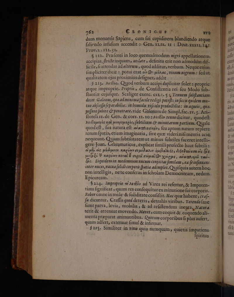 dum monuerit Sapiens, cum fui cupidinem blandiendo atque- faliendo infufum accendit :- Gen. xrrx. 11 : Deut. XXXII. 131: Prov.xs III. 31 | 6 212. Prafenti in loco quemadmodum sigri appellationem. accipias, fride inquam , anJate , defimtu erit non admodum dif- ficile;fi attendas ad a/térum , quod additur, verbum. Neque etim. fimpliciter dicit : potui erat oO» µέλας, vinum uigrum.: fedut. qualitatem ejus proximius defignet, addit $213. λεπ]ός. Quod verbum accipi dupliciter olet :- proprie: atque improprie. Proprie, de Confilentia rei feu Modo fub- ftantiz cujufque. Scaliger exerc. cxx.1. 5 Tenuem μα. docet Galenus, que ad minima facile redigi potefl: in ficis quidem mu- tto ab[ce|Ju feparabilia: in humidis vifcidis produtlilia : in aqueis , qua. poffunt (ubire C penetrare. vide Gàlenum de Simpl.fac. 1v. 3. Ari-- ftoteli 11. de Gen. &amp; corr. 11. 10 ; λεπ]ὸν tenue dicitur, quodeft. λεπηομερὲς not) μικρομερὲς» fubtilium cr minutarum partium. Quale quod eft , fua natura eft. ανασληςικὀν» fcu aptum natum replere. rerum fpatia, etiam imaginaria , five quz viderini(i mentis acie, nequeunt. Quam fubtilitatem ut minus fübtiles faceret intelli- gere Joan. Grammaticus , explicat fimili profecto haut fübtili ei p εἰς μἐθιμνον καρύων σεµέδαλιν ἐμβάλλός, dedudson eis (Ge. / i DT 22 T. καρνων κενας ἕ οτρεῦ cou] χωρας, cuo Nip é TAU- - Epicuream. $214. Improprie qv Aedlàv ad Vires rei refertur, &amp; Impoten- Robir omnein mole &amp; foliditate confiftit. Hec qua habent ; eraf- [4 dicuntur. Craffis quod deteris , detrahis viribus. Terendo fane fiant parva, levia, mobilia » &amp; ad refiftendum inepta, Natura menta praeparat animantibus. Qyor;ug corporibus fi plus aufert, quam adfert, extenuat fimul &amp; infirmat. diis
