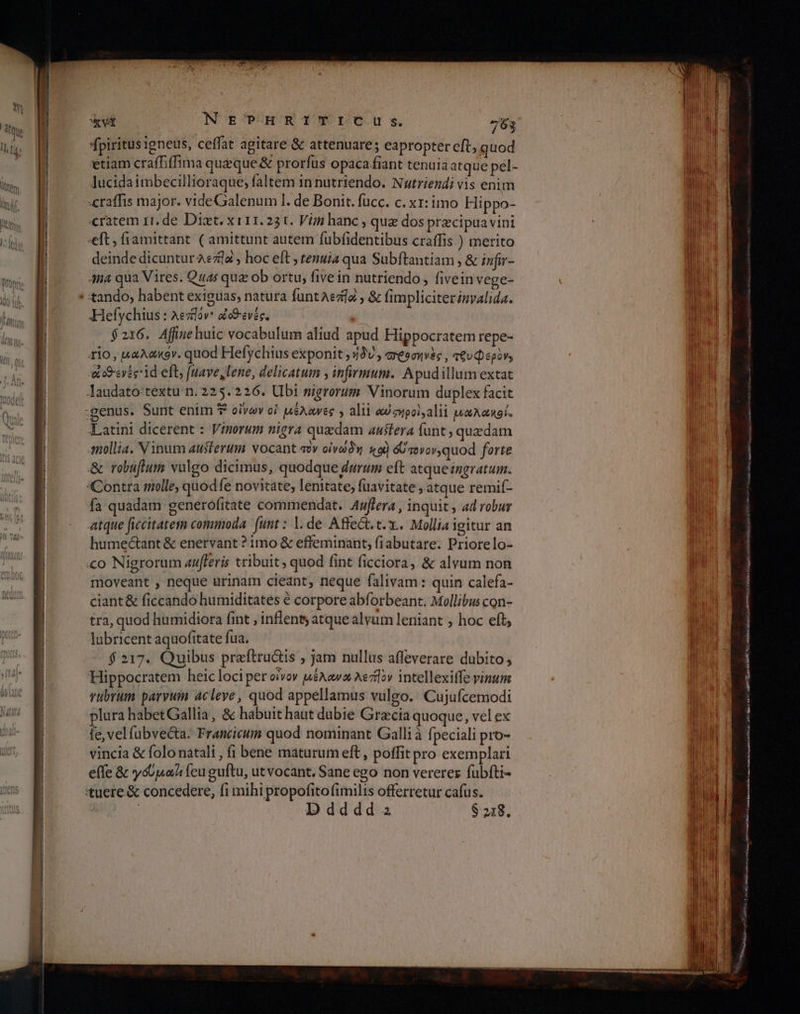 ου ους ου μι o πμ --µ----σιω-μ κά NET-HRITIETCuU Ss. 763 fpiritus igneus, ceffat agitare &amp; attenuare; eapropter eft, quod etiam craffiffima queque δὲ prorfus opaca fiant tenuia atque pel- Jucidaimbecillioraque; faltem in nutriendo. Nutriendi vis enim «ratem rr. de Dist. xi11.231. Vim hanc , qua dos precipua vini eft; fiamittant. ( amittunt autem fubfidentibus craffis ) merito deinde dicuntur aea ; hoc elt ; tenuia qua Subftantiam , &amp; infir- Ana qua Vires. Quas qua ob ortu, fivein nutriendo, fivein vege- Hefychius : Aezlov: dcSevés, $216, Affine huic vocabulum aliud apud Hippocratem repe- 1io, µαλακὀν. quod Hefychtius exponit ; 43V Φοσηνὲς, τθυφερὸν» ees ld eft, [mave, lene, delicatum y infirmum. Apudillum extat Jaudato:textu n. 225. 226. Ubi nigrorum Vinorum duplex facit Latini dicerent : Vinorum nigra quedam austera funt, quzdam mollia. V inum austerum vocant τὸν οἰνώδηή 19) GU voor, quod forte δε robuftum valgo dicimus, quodque durum eft atque ingratum. Contra molle, quodfe novitate, lenitate, fuavitate ; atque remif- fa quadam generofitate commendat. Auffera , inquit , ad robur atque ficcitatem commoda. (unt : 1. de Affect. t. x... Mollia igitur an humectant &amp; enervant ? 1mo &amp; effeminant, fiabutare. Priorelo- «ο Nigrorum azfferis tribuit, quod fint ficciora, &amp; alvum non moveant , neque urinam cieant, neque falivam: quin calefa- ciant&amp; ficcando humiditates é corpore abforbeant. Mollibus con- tra, quod humidiora fint , inflent; atquealyum leniant » hoc eft, lubricent aquofitate fua. $217. Quibus preftru&amp;is ; jam nullus affeverare dubito; Hippocratem heic loci per οἶνον µέλανα λεή]ον intellexiffe vinum rubrum parvum acleye , quod appellamus vulgo. Cujufcemodi plura habetGallia, δὲ habuit haut dubie Grecia quoque, vel ex fe, vel fubvecta: Francicum quod nominant Galli à fpeciali pro- vincia &amp; folo natali , fi bene maturum eft, poffit pro exemplari effe &amp; ys uad feu guftu, ut vocant, Sane ego non vererez fubfti- 'tuere.&amp; concedere, fi mihi propofitofimilis offerretur cafus. | D dddd 2 S 218. TUM ΙΙ | ή | M I αμ ο sel mas cllc συ. ga MENU t pic RU rasa is ain iR ολ ο ο μμ ο πο