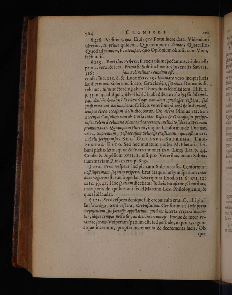 $219. Vidimus, qwe Efui, que Potui fuere data. Videndum ulterius, &amp; primo quidem, Quo tempore: deinde , Quareillos Quod ad primum; five tempus, quo Opíoniumobtulit cum Vino; factum 1d $219. Ἑασέρίω. Vefpera, fi vocisufum fpectamus,triplex eft: prima; vera; &amp; fera. Prima fit Soleinclinante. Juvenalis Sat. 111. 216: jam Solinclinat ; eundum eft. confer Jud. x1x. 8. &amp; Luce xxiv. 29. Inclinare vero incipit lucis feudiei nona. Sidere inclinato; Grecis ὀψὲ, fuprema Romanis di- cebatur . Illius auctorém habeo-T hucydidis fcholiaftem | Hift. 1. Ρ. 40. n. 4. ad illud , ἤδη δώ ὀψὲ, ubi diferte: 8 AE40h lu ἑασέ- eos dX ὡς ἐννάώτη ἤ δεκώτη eoe non dicit, quod effet. ve[pera , fed quafi nona aut decima bora. Criticis veteribus τὸ a€4 $Ais duras, tempus circa occafum Solis dicebatur. De altero. Plinius ντι. όο: Accenfus Con(ulum cum ab. Curia inter Roflra &amp; Grecoflafin profpe- xiffet Solem à columna Mania ad carceremy inclinato fidere Supremam pronuntiabat. Quamquamplurimi inquit. Cenforinus de Die nat. xx1Ivy Suprema , poft occafum Solise(fe exiftumant : quiaeft. in κατ. Tabulis (criptumfic. Sox. Occasus. SurgnEMa. ΤΕΝΜ- PESTAS. E sT 0. Sed hoc mutatum poftea M. Platorii 'Lri- buni plebis fcito. quod &amp; 'Varro monet in v. Ling. Lat. p. 44. Confer δε Agellium xvir. 2. nifi pro. Veteribus unum Salma- fium mavis in Plin. exerc. p. 649. Y isti $220. Vera vefpera incipit cum Sole occafo. Cenforinus: Poff fupremam [equitur vefpera. Erat itaque infigne fpatium inter duas ve[pevas itas,ut appellat S&amp;Scriptura Exod. xix. 6 : xv1. 12: xxIx. 39. 41. Hoc fpatium dicebatur Judzis parafceue ; Gentibus, cxna pura. de quibus adi fisad Martinii Lex. Philologicum, &amp; quos ibi laudat. $221. Sera vefpera deniquefub crepufculo erat. Cyrilli glof- [z :'Earteo , Sera ve[pera, Crepu(culum. Cenforinus: Inde porro. erepufculum , fic fortaffe appellatum , quod ves incerta crepere dicun tuv idque tempus noctis fit , an diet incertum eft. Itaque &amp; inter ve- vain ac feram. N efperam fpatium eft, fed perinde, ut prius, vagum atque incertum, propter incrementa &amp; decrementa lucis. Ob | quz