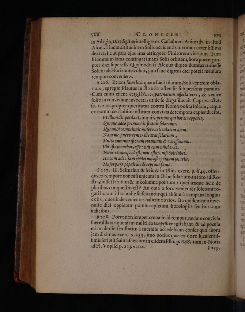 ο EN τε οὐ... κών Alcazi. Hodie altitudinem Solis occidentis metimur exten(iffima dextra; ficut pars ejus ima attingere Finitorem videatur. Tum fiftmmimum latus contingat imam Solis orbitam,hora preterpro- pter diei fupereft. Quomodo fr Alceus digito dumtaxat abeffe Solem ab Horizonte voluit; jam fane digitus dici poteft menfura temporiconveniens. $226. Etiam famelicis quam fuerit durum; Soli ventrem obla- trare , egregie Plautus in Baotia oftendit füb perfona parafiti. Cum enim eflent. a€ex£dzvonjpatinarum affetlatores , &amp; venire folitiin convivium invocati , ut de fe Ergafilus ait Captiv. acta. Íc. 1. 2 :eapropter queritatur contra Romz pofita folaria , atque .ex eorum ceu lubitu inftituta convivia &amp; tempora capiendi cibi Vt ilem dii perdant, inquit; primus qui boras vepperit, Quique adeo primus hic flatuit folarium. Quimibi comminuit mi[ero avticulatim diem. ANam me puero yenter bic erat folarium 5 Multo omnium iftorumoptumum C verifumum. Vbi ifte monebat; effe : mifi cus nibil erat. ANumc etiamquod eft, non eftur, nift Soli lubet. Tta cuim adeo jam oppletmm eft oppidum folariis, Major pars populi aridi veptant fame. : 5 227. Ill. Salmafius &amp; heic &amp; in Plin. exerc. p. 649. often- dit;co tempore non nifi unicum in Urbe folarium,in foro ad.Ro- ftrajfuiffe ftatutum.&amp; incolumna pofitum : quei itaque heic de pluribus conqueftio eft? An quia à foro venientes folebant ro- gari horam ? Ita hodie fcifcitantur qui abfuntà campana longius ex iis , quos inde venientes habent obvios. Ita quidemnon tnve- nufte dici oppidum: potuit repletum. horologiis feu horarum àndicibus. $228. Porrononfemper ccena in idtempus,nedumconvivia fuere dilata: quoniam multi ea tempeflive agitabant, &amp; ad pocula etiam de die feu ftatim à meridie accedebant. confer quz fupra jam diximus exerc. x.255. imo potius que ea dere luculentif- fimisferipfit Salmafius cumin eildemPlin. p. 648. tum in Notis