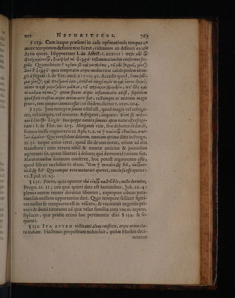 moretemporum definirenon liceat ; videamus an definiti ex uit Artis queat. Hippocrates l. de. Affe. t. xxxvii : σεὺς iX) (o Φλεγμα]νον εν ξυμφέρά τὸ due Inflammationibus conferunt fri- gida. Quamobrem ? κρῆσις 73 49) µετθιότης , τῷ μδὸ Φεομῶ, γίνε) Ὁστὸ $vyes quia temperatio atque mediocritas calidoquidem obtin- git à frigido :l.de Vet. med. x » v 111. 91. Accedit quod , ὅτοιν ῥόῦ - μα γίνει)» x9) Φλε[μονή ἐσιν , émdóc πα χύτερόν τε καὶ ἥοσον dpi, πέπον Tt 9) µεμιΓωλύον uh ov , τῷ ves mepov λωομλέω, vov. ἤδη κοὶ πὸκαῦμα πεπαν.) quum fluxus atque inflammatio adeft , fiquidem quod fluit craffius atque minus acre fiat , cotumque ac mixtum magis priore, tunc quoque cauma ceffat : utibidem dicitur t. xxxt. 104. $230. Jamvero prz fomno nihil eft , quod magis vel refrige- ret, vel mitiget, vel maturet. Refrigeret , inquam: Quad 73 πίφυ- κεν ὁ ὑπν(θ» Quy dv: Sua quippe natura fomnus aptus natus e[t refrige- rare: |. de Flat.xx. 215. Mitigandi vim, five dolorem fedandi, fomno ineffe cognoveris ex Aph. v. 2. τα 9) παύονίᾳ à0uvlu, ara- Ίων οἰμείνω. Qua verofedant dolorem, omnium optima dieitin Progn. 11.51. neque enim vetat , quod ibi deuno notat, etiam ad alia. transferre: cum revera nihil &amp; naturz amicius &amp; jucundius Matürationibus fomnum conferre , hoc poteft argumento effe, quod füb eo occlufior fit alvus. Ocx 3 zrezaive or δᾷ, κακε- κλέϊοος à Quaecumque yero maturari oportet , conclufa e(fe oportet : vi. Epid. 11. 25. 6221. Porro, quia oportet τω νυκζᾳ καθ 409 ήν, notte dormire, Progn. 11. 11: ceu que quieti data eft hominibus, Joh. 1x. 4 : plenus autem venter dormiat libenter , eapropter cibum puta- musfub noctem opportunius dari. Quo tempore fcilicet Spiri- tus nofter fe recepturus eft in vifcera, &amp; vacaturus negotiis pri- yatis&amp; domi curaturus ad quz velut familia cura vocat. repete, fiplacet; qua pridie etiam huc pertinentia dixi. 6 134. &amp; fe- quenti. 62211. IrA Av TEM Yillitanti alyus conftitit, atque urina cla— 74 itabant.. Flactenus propofitum nobis fuit ; quibus Morbis deti- TR η] ΠΠ T ΙΙ ΙΙ απο μαμα LS S ο σσ στ ο ο ο VA cea ο ος. T EET SEHNUST TAE Qe AREE HAE UTR 6j ο Lue NA AN RA NS
