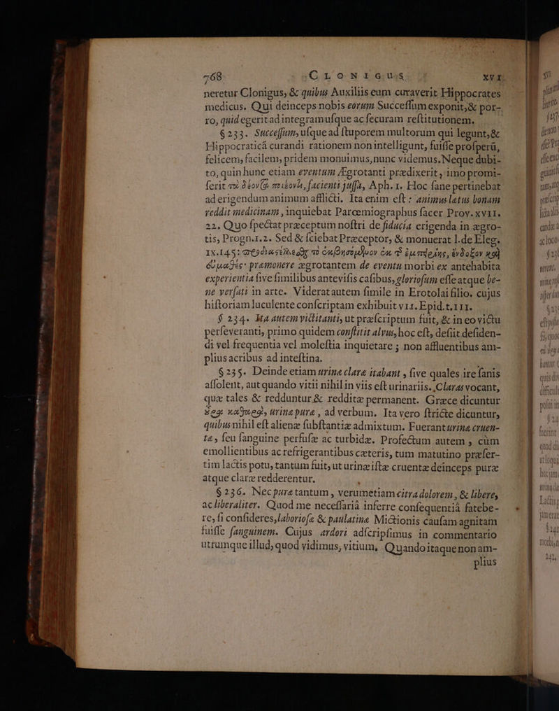 , : neretur Clonigus, &amp; quibus Auxiliis eum curaverit Hippocrates medicus. Qui deinceps nobis eorum Succeffum exponit; &amp; por-. ro, quid egeritad integram ufque ac fecuram reftitutionem, 6233. Succe[fiim, u(que ad ftu porem multorum qui legunt, &amp; Hippocraticá curandi rationem non intelligunt, fuiffe profperá, felicem; facilem, pridem monuimus, nunc videmus. Neque dubi- to, quin hunc etiam eventum /Egrotanti prdixerit , imo promi- fexit avi δέονζο, ποιεονῖε, facienti juffa, Aph. 1. Hoc fane pertinebat aderigendum animum afflicti. Ita enim eft : animus latus bonam reddit medicinam ,3nquiebat Paroemiograpbus facer Prov. xvii. 22. Quo fpectat przceptum noflri de fiducia erigenda in agro- tis, Progn.1.2. Sed &amp; (ciebat Preceptor, &amp; monuerat l.de Eleg. 1X.145: Φε δια ste dir τὸ ὀκ[βησόμ]νον Cac αἳ ἔμπάρλης, ἔνδοξον 49] όυµαθες' pramonere zegrotantem de eventu morbi ex antehabita experientia five fimilibus antevifts cafibus, eloriofutn effe atque be- ne veríati in arte. Videratautem fimile in Erotolai filio. cujus hiftoriam luculente confcriptam exhibuit v 1. Epid.t.111. $234. Mta autem yitlitanti, ut przfcriptum futt, &amp; in eo vi&amp;tu perfeveranti, primo quidem conflitit alvus, hoc eft, defiit defiden- di vel frequentia vel moleftia inquietare ; non affluentibus am- pliusacribus ad inteftina. $255. Deinde etiam arina clare itabant » five quales ire fanis affolent, aut quando vitii nihilin viis eft urinariis.,Claras vocant, quz tales &amp; redduntur .&amp; reddite permanent. Grace dicuntur Seg καθοιροθὺν urine pure , ad verbum. Tta vero ftricte dicuntur, quibus mhil eft alienze fubftantiz admixtum. Fuerantarine cruen- t4 , {ειι fanguine perfufz ac tutbidz. Profe&amp;um autem » «πι emollientibus ας refrigerantibus ceteris, tum matutino prafer- tim lactis potu, tantum fuit; ut urinzifte cruentz deinceps pura atque clarz redderentur. 6236. Necpuretantum , verumetiam citra dolorem , &amp; libere, ac liberaliter. Quod me neceffarià inferre confequentià fatebe- {62 {1 confideres,laboriofa &amp; paulatine Mictionis caufam agnitam fuiffe fanguinem. Cujus ardori adícripfimus in commentario utrumque illud; quod vidimus, vitium, Q uandoitaquenonam- plius
