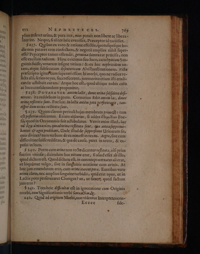 A ο. τα -—— XVi NEPHRITICIOÓOSs. 769 plius arderet urina; &amp; pura iret ; non potuit non libereac libera - literire.. Neque, fi aliter heiceveniffet, Praeceptor id tacuiflet. $237. Quibusex voto &amp; ratione effectis, quotufquifque ho- dienon putaret rem confectam, &amp; negotii amplius nihil fuper- effe? Preceptor tamen oftendit , germina dumtaxat przcifa ; non effe excifam radicem. Hanc evicimus fuo loco, cacochymiam San- guinis fuiffe; venarum infigne vitium : &amp;:ex hac nephritidem na- tam; atque fubfecutam dyfeutericam. Alvitonfütutionem. Victa prefcripto igitufcum fuperati eflent. hi morbi, quo ne radice re- licta ali; fertusocyus, fuccrefcerent, juremerito etiam ifti eradi- canda adhibuit curam. Atque hoc eft; quod ultimo nobis colo ας loco confiderandum proponitur. $238. Po TABA TUR Au4temlade, donec urine fubfidere defi- fierent. Yta reddebam in textu... Cornarius: Bibit autem lac, donec urine veflituta funt. Foeíuus: In lactis autém potu perfeverayit , tan- tifper dum uvina vestituta fuut. $239- Quamclarum periodi hujus membrum priweft: tam eft pofferius obícurum. Etiam obfcurius , fi addas ὀ2πμύθιον Foc- fii; quod in Oeconomia fuit adfabulatus. Vertit enim illud, ἕως qu Seo amxorméens quoad trina veflituta funt, qua antea fupprime- bantur C? egre prodibant, Unde illud de (uppreffione Urinarum fit, quis divinet? nam verbum de ea non eft intextu. Aegre, five cum difficultate fuifle redditas, &amp; qua de caufa, paret in textu, &amp; ex- pofui inloco. $ 240. Porrocum zriné non recte dicantur reffituta, nifi prius fuerint vitiofz ; dicendum hoc vitium erat, fi aliud effet ab illo, quod dictum eft. Quoddi&amp;tum eft, in contentopraternaturali eat, ut loquimur vulgo, five in fanguinis mixtione cum urinis. At hoc jam emendatum erat, cum rige itarent pure. Euntibus vero urinis claris, nec amplius fanguine turbidis ; qtiid erat opus, ut in Lactis potu perfeveraret Clonigus? an; ut fiexet*, quod factum jam erat ? $ 241. Totaheic difficultas eft in ignoratione cum -Originis morbi, tum Significationis verbi ὁσπκαθίσιοθς. 243. Quod ad originem Morbinon videntur Interpretescon- Eeeee fide- E nos TERN RESISTE RTI RO) T RRETY ERR πας σου eeepc Es De usce repas : KE AP ee FCR C ism Ri au Me ma siii Dat πμ μον αμ tU Ac ADU 533 aue Mec swa omiies ac κο ο V IE πμ ET WAR v Bonis RE RI