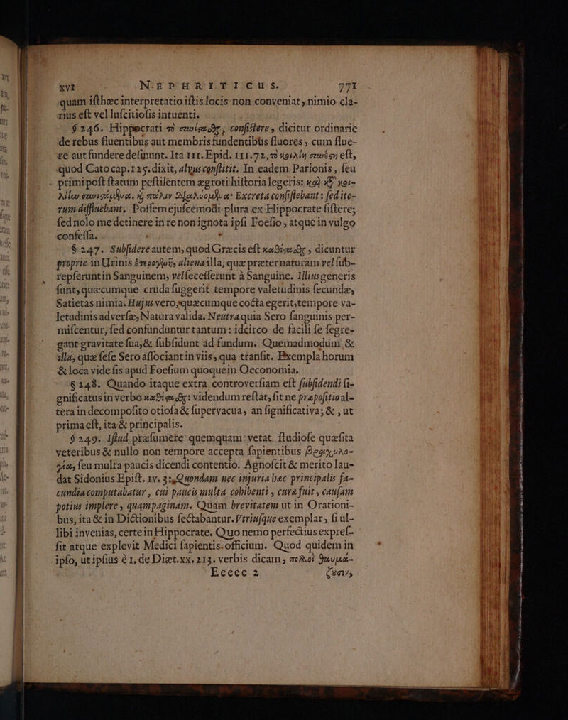 xvi N-.EPHRITICIU S. 77 quam ifthzc interpretatio iftis locis non conveniat ; nimio cla- rius eft vel lufcitiofis intuenti. $246. Hippecrati τὸ ez»iseoor , confisiere , dicitur ordinarie de rebus fluentibus aut membris fundentibtis fluores ; cuin flue- re aut fundere definunt. Ita 111. Epid. 111.72, 9 Κθιλίή euvs eft, quod Cato cap.125. dixit, alu conflitit.. In eadem Parionis , feu λίίω σεωισέμλωᾳ. 8, m Nw Α]σλύομλυα Excreta confiftebant : fed ite- vum diffiuebant. Poflemejufcemodi plura ex Hippocrate fiftere; fed nolo me dctinere in re non ignota ipfi Foefio , atque in vulgo confeffa. $247. Subfidere autem, quod Grzcis eft καθήφιοῦς , dicuntur proprie in Urinis ἑτερογθο ἣν alienailla, qua preter naturam vel fub- repferuntin Sanguinem, velfecefferunt à Sanguine. Illiusgeneris funt, quecumque crüda fuggerit tempore valetudinis fecundz, Satietas nimia. Hajus veroyquacumque cocta egerit,tempore va- letudinis adverfz, Natura valida. Neutraquia Sero fanguinis per- mifcentur, fed confunduntur tantum: idcirco de facili fe fegre- ant gravitate fua;&amp; fubfidunt ád fundum. Quemadmodum δε ;lla, qua fefe Sero affociant in viis , qua tranfit. Bxempla horum &amp; loca vide fis apud Foefium quoquein Oeconomia. $243. Quando itaque extra controverfiam eft fubfidend; i- gnificatusin verbo xa9íexaor: videndum reftat, fit ne prepofitioal- tera in decompofito otiofa &amp; fupervacua, an fignificativa; &amp; , ut prima eft, ita'&amp; principalis. | $249. Ifiud praíumere' quemquam: vetat. ftudiofe quafita veteribus &amp; nullo non tempore accepta fapientibus ffesiyvao- 942 feu multa paucis dicendi contentio. Agnofcit &amp; merito lau- dat Sidonius Epift. xv. 3:,Quondam nec injuria bec principalis fa- cundiacomputabatur , cui paucis multa cobibenti , cura fuit , cau[am potius implere , quampaginam. Quam brevitatem ut in Orationi- bus, ita&amp; in Dictionibus fectabantur.Vtriuque exemplar ; {1 ul- BL Mibia ros λαμες Gad as Md  ESI! 8i: Rig HEBR Le QA DOR NS MSN P eaa ο wa as DE κα οσο Ren SS loea Maie see ο