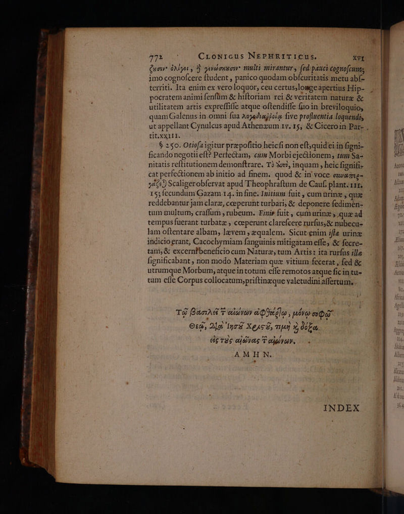 Quaw* ὀλίγοι, S. γινώσκαση multi mirantur y (ed pauci cognofcunts imo cognofcere ftudent , panico quodam obfcuritatis metu abf- territi. Ità enim ex vero loquor, ceu certus;lomge apertius Hi p- pocratem animi fenfüm &amp; hiftoriam rei &amp; veritatem. naturg ὃς utilitatem artis expreffiffe atque oftendiffe fi10 in breviloquio, quam Galenus in. omni ftia λογφδιοῤῥοίῳ five profluentia.loquendis ut appellant Cynulcus apud Athenzum 1v. 15, &amp; Ciceroin Par- , tit. XXIII. | $ 250. Otiofaigitur przpofítio heicfi non eft;quid'ei in figni- ficando negotii eft? Perfectam, «eum Morbi ejectionem, ttg: Sa- nitatis reftitutionem demonftrare. Τὸ Ἀστὸ. inquam , heic fignifi- cat perfectionem ab initio ad finem. quod &amp; in' voce eui oTi γάζες) Scaligerobfervat apud Theophraftum de Cauf, plant. 111; 15; fecundum Gazam.14. in fine. Initium fuit , cum ürinz , qua reddebantur Jam clarz, cceperunt turbari; &amp; deponere fedimen- tum multum; craffum , rubeum. Fizis fuit , cum urinz ; qua ad tempus fuerant turbatz , cceperunt clarefcere rurfus; &amp; nubecu- lam oftentare albam, lavem, equalem. Sicut.enim ifle urinz indicio erant, Cacochymiam fanguinis mítigatam effe, &amp; fecre- tam, δὲ excernfbeneficio cum Naturz, tum Artis: ita rurfus ille fignificabant ; non modo Materiam quz vitium fecerat , fed &amp; utrumque Morbum, atquein totum effe remotos arque fic in tu- tum effe Corpus collocatum;priftinzque valetudini affertum.