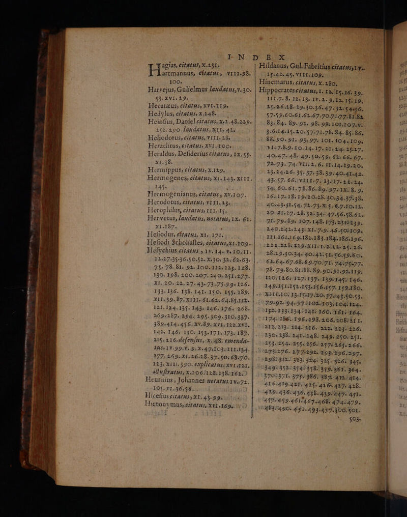 o a II n e m agias, Cit ATU$, Χ.221. PIT CHAIHS, VIII.98. 100. Harvejus, Gulielmus /audatus,v. 30. $3. XVI. 2.9. Hecataus; cifatus, XVI. 119. Hedylus, eiatus, x.248. Heinfius, Daniel czzazzs, Χ.2.4 8.229. 252. 290. laudatus, X11. 42. Heliodorus; ciza£zs, ΥΙ11. 28. Heraclitus, citatus, XVI .100. Heraldus, Defiderius ezza2us , 1x.55. ΧΙ.28. H«rmippus, 6222245; X.129, 145. .. Hermogenianus, Citaltiis , XV.107. Herodotus, ezta£zs, V111. 23. Herophilus, cíta£zs 111.15. Χ1.δί. : Hefiodus, eftatus, x1. 171. 12.27.35-56.50.52« X- 30. 32.02.63. 75. 78. 81. 92. 100. 112.123. 128. 130. 198. 200.207. 240. 251.277. XI. 20. 22. 27. 43«73.75.9.94 126. 215. 216. defentus , x..48. emenda- 1455 1V.99.V. 9. X. 477.103; III.I34. 177. 269. XI. 26.28.37.50. 68.70. 123. XII1. 390. eXplicatus: xv1 121, Miufiratus, x.306/128.138:162.2 Heurnius ; Johannes zoratus.1v.72. 105.Ν1.36.56. . | Hicefius citatus , X1. 43.99. Hicezon ymus; c/fAfus, Xv1 169. Hildanus, Gul. Fabritius οὐ) y. 15.424 45. VIII.109. Hincmarus, cita£us, x. 280. Hippocrates ezza£us, 1. 12, 5.16. 39.. I1I.7. 8. 12. 13. IV. 2. 9, 12, I5.19, 25.26.28. 19.30.36. 47. $2. $4956. $7-592-60.61.62.67.70.71.77.81.82, 3.6:14.15. 20. 57.71.78. 84. 85.86. «. 88. 90. 91. 93, 97. 101. 04. 109. VI«7.8.9. IO.I4.17. 21, 2:4. 25.27. 40-47-48. 49.50.59. 62. 66. 67. 72.73. 74: IM 2. 6. H1. 14.19.20, 23:24.26. 35. 37:38.39.40.41.4 2. 42.17. 66. V111:7. 13.17. 212.24. 74: 60. 61. 78.86.89. 97. 1x. 8. 9. 16.17:18.19.20.25$, 30.84.37.38. 40:43* 1-54. 7L.73:X. $..6.7.10.12. 71. 79. $9. 107.148. 173. 2313239. 240.242.243. XI. 7.9. 46.501109. IIL161.169.182.183.184.186.196. 2211.229|229.XI1.1.2;2 2. 25. 26. 28.2.9.30.24. 40.42. $1. $6.$9.60. 61.64. 67.68.6.0.70.71. 74.717. 78. 79.80.81.88. 89.90. 91.92,119. I20.126; 127.137. 139/145. 146. 149.151.152.153.156.1$7. 159.180. 230.238. 241. 248. 249. 250. 251. 251.354. 255« 256. 257: 16$. 2 66. 02731276. 2 742,92. 293.296.297, 298: 312 33. 324: 345. 32.67 341. 949: 3513:314:318.3546, 361. 364. 370:371. 375.386. 381.411. 414. 41$:419.421.:425. 416. 427. 428. 429.436.436. 438. 439/247. A91. 457.45 9.4 61/4.67.468. 474.479. 74937490. 491. 493.497, $00. S01. Mo $9» NE Mem
