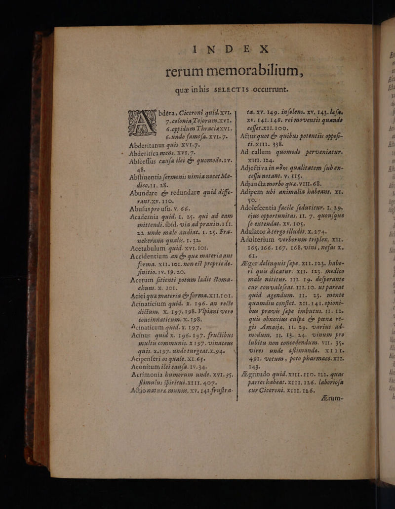 bdera, Ciceroni quid.xvi. 7.tolonia l'ejorum.xv1. 6.oppidum T'braciaxvi. 6.unde famo[a. x v1« 7. Abderitapus quzs-X v1.7. Abderitica 21235. x v1.7. 48. Abftinentia fermonzs nimia nocet Me- dico.it. 28. Abundare £5 redundare quid diffe- YADt.XV. 110. Abufus pro ufu. v. 66. Academia quid. 1. 2$. qui ad eam qmittendi.ibid. via ad praxin.111. 22. unde male audiat. 1. 25. Fra- nektrang qualis. 1. 32» Acetabulum 42:4. xv. 10r. Accidentium zz e qua materiaaut forma. ΧΙ. 101. noz eit proprie de- jinitio. 1v. 19. 20. Acetum [116214 potum ladit floma- chum. x. 101. Aciei qua materia C» forma;x11.101. Acinaticium quid. x. 196. 42 recie concinüaticum. X. 198. Acinaticum 44d. x. 197. Acinus guid x. 196. 197. frutlibus multi communis. X 197.U1nacess quis. X197. unde tuYgeat.x.94. Acipenferi os quale. x1. 65. Aconitum 216ἱ caufa. 1v. 34. fimulus Sbiritui.x11t. 407. ACtio natara munus, xv, 141. frufira- 74. XY. 149. in[olens. xv. 143. lam XV. I 4I. 148. rei tDoventis quando ce[fet .x11.100. AGusquot C quibus potentiis obpofr- t1. XITI. 3358. Ad callum quomodo perveniatur. XIII. 124. Adje&amp;iva in ωδης qualitatem fub ex- ce[fu notant. v. 115. Adjun&amp;a sorbo qua. virt. 68. Adipem «bi animalia babeant. xx. jo | Adolefcentia facile fedutitur. 1. 2.9. ejus opportunitas. 11. 7. 1401/4146 fe extendat. xv. 105. Adulator A £ergo illudit. x. 274. Adulterium «verborum triplex, xit. 165. 166. 167. 168. Vini , nefas x. 6I. σετ delinguit fape. xx1. 123. babe- ri quis dicatur. X11. 123. faedico male nititur. 111. 19. defberante cur con'vale[cat. x11. 10. «£ pareat quid agendum. 11.. 23. mente quamdiu conflet. ΧΙΙ. 141. optoni- bus pravis fape imbutus. 11. 12. quis obnoxius culpa c» pona γε- gis Amasja. ΤΙ. 29. varius. ad- modum, ΤΙ. 13. 24. Vinum pro lubitu non concedendum. va. 3. vires unde &amp;fümandae. xir. 491. Votum , poto pharmaco. x1t. 143. ZEgritudo quiZ. ΧΙΙ. 110. 122. quias partes babeat. xy11. 126. laboriofa cur Ciceroni. X111. 126. JErum- ——— sr En μι μμ