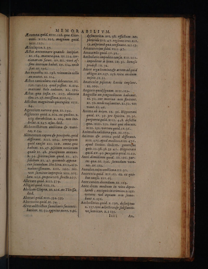 ο τς οσοι σκετς στι. MEMOR JErumna qid. x111.128. qu4 Cice- Yoni. x111. 126, magnum. quid. Efti.127; ZEÍculapius. 1. 27. 4Eftas autumnare quando | incipiat. XI. 184. IBATHTA QUA. XV. X14. £er- danaram ferax. xv. Aui. veri af- fina initium babet. xv. x14 unde ftat. x1. 196. Aer ἀτμιώδης x1. 198. cvvinumin cellis An mutet, ΧΙ. 114. 4E ftus caniculares cui debeantur. ΧΙ, 191. 1924193. quid poffint. χ. 214. maximi Sole cadente. xi. 194. Αίας qua iufla. xv. 107. obnoxia ileo. 19. 27. tutiffima. x1it. 1$. Aife&amp;us magnitudo quotuplex viit. 84. Agentium zattura quá. X1. 194. Aigleuces quid. x. 102. ex quibus. x. 203. durabilitas. x. 104. 03 ine- -obríat. x 247. ufus. ibid. Alchemiftárum emblema (^ vani- I$. V. 54. Alimentum capere (f percipere, quid differant. xit. 204. corruptum quid cau[ez ΧΙΙ. 120. omne quá babeat. χι. 47. pifcium noxiorum quale ΧΙ. 48. pracipuum munus. X. 34. fpirituofum quod. x1. 47. folidum x. 47. quomodo appona- eur fecundum Ibn Sin&amp;.x111-.219. valentiffimum. xui. 160. 161. vox [umitur improprie xii. 10$. late. 10 6.proprie 208. firicte.107. Allevare quid. X111. 37 9. ÀBILIYVM. dy[enteriza. αντ, 18. effedum -me- phritidis xv1. 47. vegionestres.xit. y2.adprimà qua confluant. xxi.s3. Amatus cujta fidei. v111. 97. Amautéfis quid. 1v. 92. Ambulatio impedita caufa. x11. 202. émpeditur à liene, 1x. 31. lienofis prodeft. 1x. 72. Amor erga bomines» artem ad quid obliget. xv.1$7. 158. vita modum nefcit. 11,11. Anaticulz pifeinas Lucis implent. XI. 100. Angoris quod frgnum. xi11.119. Anguillz az pizguedinems babeant. XL. $0. ϱ47 1101114 non fiuitent. XI. 50. 42e Vaf cABtHT. XI.$0. Ui- ADBt. XI. 46. Anima 4b ἀνέμη. ΙΧ. 16, Hippocrati quid. xv. 39. pro Spiritu. 1x.36. purpurea quid. x111. 448. defedlio qui&amp;. XII. 152. buic qui obnoxii. XIII. 151. Verterequid.1x.36. Animalia calidiora qua. x1.159. Animus ( anima quid differant. XII. 475. Apud medicos.xilt. 476. apud Stoicos. ibidem. | generofu« quis. 11. 38.38.39. 40. Hippoerati quid. xv. 40. peirgatio quid... 29. Anni dimidium quid. x1.196. par- 765 (14. ΧΙ. 196. fecundum υεί6- 765. XV. 1124 Anuulus eujusemblema.111.30. Anorexia.quid. xiv. 61. 62. ex gtti- bus catifrs. xiv. 65. Ante canem dicendum, x1.163. liiii An. Vis ας piso ο ο ο... cecie e kata  vd du , Mie