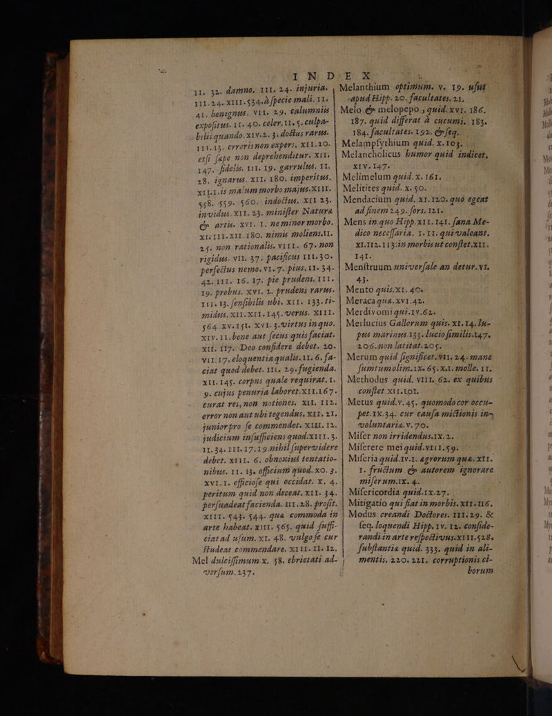 111.24. X111. 534.2 fpecte mali.11. A1. benigntts. 11. 2.9. calumniu expo[itus- 11» 4.0. celer. Vis s. culpa- Vilisquando. xiv«2. 5 dottus rarus. 111.13. €rrofis 03 OXpEYS, ΧΙΙ 10: | etfi fape non deprehenditur. XII. 147. fidelis. vut. 19. garrulus, 11, 48. ignArtts. ΧΙΙ. 180. imperitus. xiL1.45 malum morbo majus. X111. $58. 559. 560. indocius. ΧΙΙ 235. | invidus. X11. 23. sninifler Natura q^ artis. xvi. 1. neminor morbo. Xr II. XII. 180. ή s20ltens.u. ας. mon rational. v111. 67. non rigidus. N11. 37. pacificus III.30. perfectus nemo. v1. 7. ptus, 11: 34. 42. 111. 16. 17. fie prudens. 111. Το. probus. Xv1. 2. prudens VAYHs. qure 13. fenfibilis ubi. xi. 133. 11- midus.xil.XII. 145. UC H5. XIII. g64. XV. 1jT. XVI. 3 UirEMs in quo. xiv.11.bene aut fecus quis faciat. xir. 117. Deo confidere debet. 20. vir.17. eloquentia qualis. 1t. 6. fa- ciat quod debet. 111, 2.9. fugienda. x11. 145. corpus quale requirat. t. ο. cujus penuria laboret. x11.167. CHYAL Yés, 107 10140365, ΧΙΙ. 112. error non aut ubi tegendus, ΧΙΙ. 21. juniorpro fe commendet. xx. 12. judicium in[ufficiens quod.x111. 3. 11. 34. 111. 17.1 921011 fupercvidere debet. x1i1. 6. obnoxius tentatto- nibus. 11. 13« officium quod. xo. 3. xvi. 1. officiofe qui occidat. x. 4. peritum quid non deceat. ΧΙΙ. 34. per/uadeat facienda. 1.28. frofit. XIII. $43. $44. QU&amp; commoda in arte babeat. xu. $65. quid. fuffi- ciat ad ufum. ΧΙ. 48. vulgo fe eur fladeat commendare. X111. 1I. I2. ver[um.237. apud Hipp. 20. facultates, 11. 187. quid differat à cucumi, 183. 184. facultates. 192.. (f feq. ΧΙΥ.Ι47. ad finem 149. fors. 121. dico nece[[avia. 1.11. qui-valeant. XI.II2.113:27 fnorbi ut con[let.x11. I4I. Menftruum zziver(ale am detur. vx. 43. Mento q4s.XI. 40. Meraca 14. xv1.42. Merdivomiqui.1v.62. Merlucius Gallorum quis. x1.14. ἵμ- pts marina 133. lucio fimilis.147. 206.00n latitat.105. Merum quid fignificet. vA, 24.. mane fumtumolim.ixe 65. Xx. molle. 11. Methodus quid. vii. 62. ex quibus conftet xii. tot. Metus quid.v. 4$. quomodo cor occu pet.1x.34. eur cau[a mictionis in^ voluntaria.v. 70. Mifer non irridendus.1x.2. Miferere meiquid.vri1.59. Miferia quid.1v.1. egrorume qua. X11. I. frucium .(» autorem. ignorare mifer um.X. 4. Mifericordia 4uid.1x.27. . Mitigatio qui fiat in morbis. x11.116. Modus creandi Doctores. 1311.29. δὲ feq. loquendi Hipp. 1v. 12. confide- randi1n arte ve[pecliruus.x111.528. fubflantia quid. 333. quid in ali- mentis, 210. 221. corruptionis ci- borum DEG