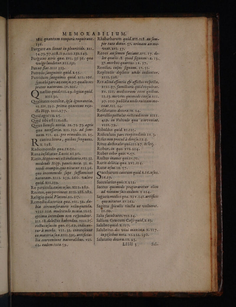 156. | $4.73. 77-108.I1 9.120.132.143. Purpgatio acris qua. Xv1. 35-36. 144’ uulgo laudetur.x11.131. Pus 4£:fíat. XII 113.- Putredo fanguinis quid. x.s f. Putridum fanguinis quid. x11. 106. fynochipars an cau[A. 97.quAdi ves prater natuYAm.1V. 1062 | ( ) uazeftio quid.v11.49. logica quid. | (CO T extat. ualitates occultz, zp/a ignorantia. y1.116. 120. Prima quatenus reje- «ο Hipp. xiui1.277. Quidagis? 1x. 2 5. iid tibieftz1x«28. Quies Hienofis noxia, ΙΧ. 72: 73. &amp;gris qua nece(Jaria. xit. 131. ad. fom- 113. V11. 42. fro remedio. 11, 15. canina litera , quibus frequens. R Χ.198. Radices cordis 444.1x.50. Rananfidiatur Lucio. x1.90. Ratio, Hippoerati eft indicatio.v11.51. | medendi Hipp. paucis nota. 31. t4- | zendi exemplo,quo nitatur.X11.36. quo incommodo [ape [ufflamminet nALIHTAT.XYlY. 219. 26Ο. VAIere | quid. x11.139. | Re particula, cujas ftis, X111« 289. Recens, quo pertineat. xY11. 288, 289. Religio q4i2 Platoni.x1. 117. Remedia iazetica qua.vi1. 32. du- bia circumforaneis velinquenda. vILI.IO&amp;. ?7nultitzudo noxia. 11.25. optima interdnm non. refpondent. 111.18.dele&amp;4s habendus. v111.85. vetius u[us im quo. 65.69. indican- zur à “10120. v11. 32. innote[cunt ex materia fua.x1t.395. artificia- | lia. conveniunt naturalibus vit. 624.0Adem 1414.59. per tuto detur. 17. urinam an mo- Kenes a femen faciant.xvi. 17. do- lor qualis 8. quod fignum:ix. 13. . 37.1norbus quartus. 1x. 37. Renifus, eujus. fignum. 1v. ss. Repléntis- dopletio uhde- indicetur. XIII. 398: Rcs aliud effentia c» effectus refecta. X111.37. familiaris quid requirat. Xv. IIT: ezedicorum cum quibus. II.I3. 100635 quo Thodo catt(a. x11. 97. 100. publica unde ruinam me- £Uat. ATI. 14. Refalutatio decora.1x. 24. Revulíiopofulat reitudinem x111..- 419. in Voluulo qua conveniat. V111.79. Ribaldus ση. x1.125. Ridiculum gars turpitudinis.1x.5. Ε Πας ον procul à derifa.1x.3. Ritus doctorales qui.111.27. &amp;feq. - Robur, 1 440. ΧΥΙ. 214. Ruber coler. quis. v.57. Ructus- izanes qui.1v.71. Ruris delitie.qua.xv1.114. Ruta zfus:1x.57. accharum cantum quid. x-16.ufus. - A Saccularius quis.x.222. Saccus quomodo prapararetur olim ad vinum [accandum.: x 214. Sagacia medici qu&amp;. X1N.141. artificis quo nitAtur.Xv.162./— Sagitta fpiculis tincfa. ut uulneret. IV.fO. Salis facultates. vir. 14. Salfum Graecum Celfoquid.x.65. Salubregzid. x. 117. Salubritas, dos vini maxima. X. 117. in pifcibus nota. X1.122, 230. Salutatio Zecora.1x. 23. LH s;* Sal.