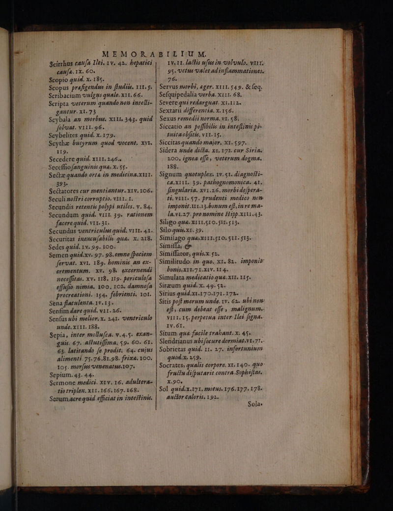 Scirrhus cafa Hei, 1v. 42. bepatici cau[a. 1X. 6Ο. Scopio 444. x. 185. Scopus prafigendus in. (Hudiis, 111. 5. Scribacium vzlgus quale. x11. 66. Scripta veterum quando non intelli- gantur. ΧΙ. 73 Scybala am morbus. X11, 343. quid foluat. v111. 96. Scybelites quid. x. 179. Scytha butyrum. quod vocent. xvi. 119. Secedere quid. x111. 246.. Seceffio [anguinz qua. x. $5. Se&amp;z quando orta in medicina.x11. 393. Seculi nos ri corruptio. v111. 1. Secundis retentis polypi utiles. v. 84. Secundum quid. vi1t. 19. rationem facere quid. v1. 31. Secundus venzriculus quid. v11t. 41.. Securitas imexeu(abils qua. x. 218. Sedes quid. 1x. 99. 100. Semen quid.xv. 97. 98.omne [peciem fervat. xvi. 189. bominis an ex- crementum. xv. 98 excernendi nece[fitas. xv. 118. 119. periculofa effufio- nimia. Yoo. 102. damno[a procreationi. 154. febrienti. Yol. Sena flatulenta. 1v. 13. Senfim dare quid. v11. 26. Senfus ubi melior. x. 141. ventriculo unde. x111. 188. Sepia, inter mollu[ca. v.4.5. exan- quis. 67. As utiffima. $9. 60. 61. 63. latitando [e prodit. 64. cujus Alimenti. 75.76.81.98. frix4. 100. 105. zmor[us venenatus.10 7. Sepium. 43. 44- i 1v. II. Jaclis ufus in voluulo. vu. 95. Vetus valet ad inflammationes.. 76. Servus morbi, ager. xi11. 54 9. &amp;feq. Sefquipedalia verba. x111. 68. | Severe qui redarguat. x1.112. Sextarii differentia. x. 156. Sexus remedii norma. vt. 58. Siccatio az poffibilis im inteftinu ῥὲ- zuitaobfitis. v11. 15. Siccitas.quando major. ΧΙ. $97. . Sidera zzde dicla. κι, 171. cur Siria. 200, ignea effe , veterum dogma. 188. Signum quotuplex. 1v. 51. diagnofli- CA,XIAI. 39. patbognomonica. 41. fingularia. xv1.2.6. morbi de[pera- ti. VIII. $7. prudenti medico nom imponit A11.13.bonum e[t,in γε ma- la.v1.27: pro nomine Hipp.x111.43. Siligo qu&amp;. X111.510. 511. $13. Silo-quis. x1. 39. Similago q44:X111. 10. 511. 013. Simiffator, quis.x. 52. Similitudo. zm. 24o. ΧΙ. 82. imponit bonis.X11.7 I.X1V. 11 4. Simulata zedicatio qua. x11. 115. Sirzum quid. x. 49.52. Sirius 44id.X1.170.171.172. Sitis poft merum unde. xv. 62. ubi nom eft, cum debeat effe malignum-.- VILI. I5. perpetua inter Ilei. figna. IV.6I. Situm. qua facile trabant. x; 45. Slendrianus ubi fecure dormiat.v1.77.- Sobrietas quid. 11. 27. infortunium quod.x. 259. Socrates; qualis corpore, x1. 140« qH0* fruciu difputarit contra.Sophifias. ο κα. οσοι ο ο ο ο ο ο ο. .ϱ”.ϱὐµὐμ-- ο.