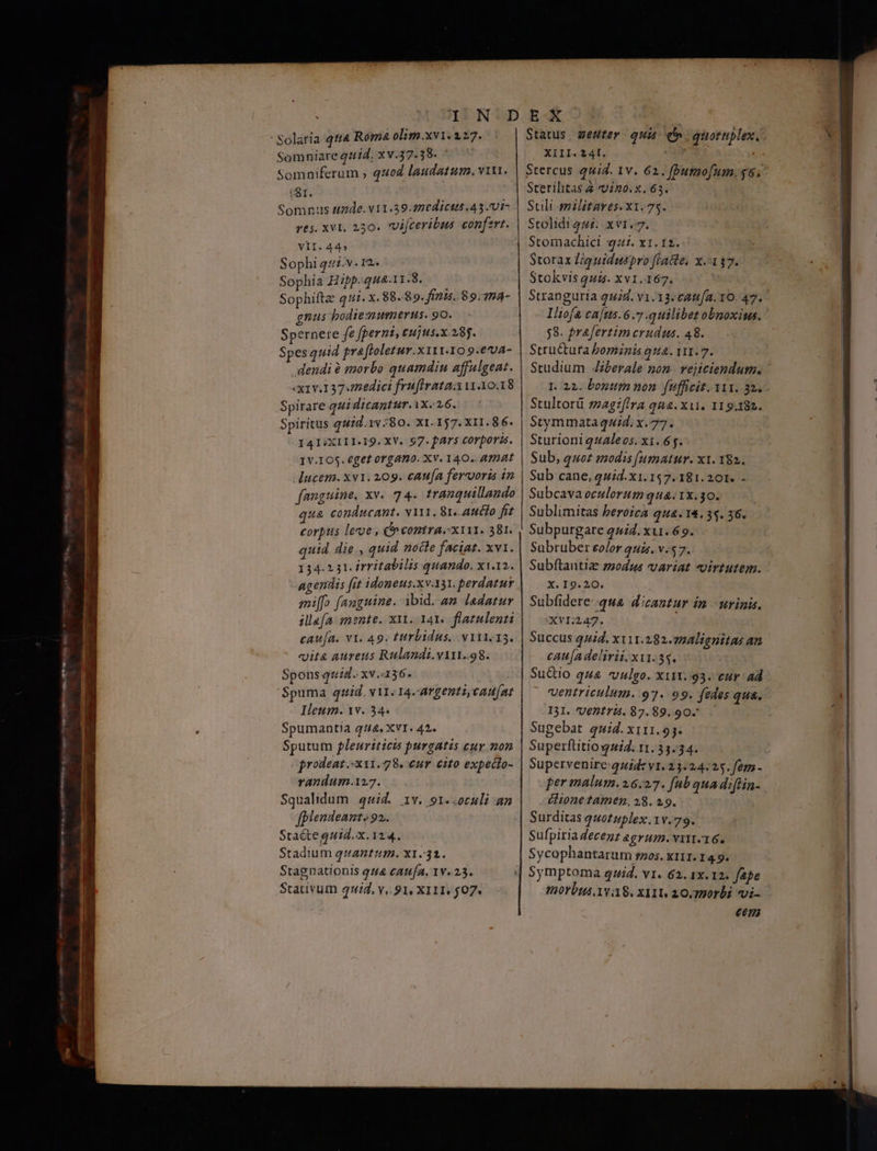 ᾿Νοἰατία qtt4 Roma olim.xvi. 1.27. Somniare quid. xv.37.38. | Somniferum , quod laudatum. vin. (SI. Somnus uade. v11.39.270dict44.45.71- res. xvl. 250. vijceribus confert. VII. 445 Sophi 442v. r2. Sophia Hipp.qua.1i.3. —— Sophiftz q4. x. 68.89.21. 99,74 - gnus bodie:mummerus. 90. Spernere fe fperni, cujus.x.28j. Spes quid prafloletur.x111.10 9.e'va- dendi ὃ morbo quamdin affulgeat. «x1v.137.edici fruflrata:x 1.10.18 Spirare qui dicantur. VX. 16. Spiritus qud.1v:80. X1. 157. X11. 86. I4I:XIII.I9. XV. 97. pars corporis. 1V.105. €get organo. Xv. 140. Amat ducem. xv1. 209. caufa fercoris in fanguine, xv. 74. tranquillando qua conducant. NY. Sr..auclo fi corpus lecoe , o eontra.x111. 381. quid die , quid nocte faciat. xv1. 134.231. irritabilis quando. x1i.12. agendis fut idoneus.xv.131. perdatur mi[fo (anguine. ibid. a» ladatur illef[a mente. ΧΙΙ. 141. flatulenti caufa. v1. 49. tttrbidus. v1ii.15. «it&amp; aureus Rulandi.viri.98. Spons quid. xv.:136. 'Spuma quid. v11. 14-argenti,caufat Ieum. xv. 34. Spumantia 444. XVI. 42. Sputum euriticis purgatis cur non prodeat :x11.78. eur cito expecto- randum.127. Squalidum 447. 1v. 91..oculi an fplendeant, 92. Stacteguid.x. 124. Stadium quantum. X1.31. Stagnationis 444 caufa. 1v. 25. .Stativum quid, v. 91, XI11, $07. XIII. 241. Stercus quid. 1v. 62. fbumo[um. $6. Sterilitas 2 n0. x. 63. Suli militares. x1.75. Stolidigur: xv1.7. Stomachici qz. x1. 12. Storax Ziqguiduspro fiacte, κ.α 17. Stokvis μή. xv1.167. Stranguria quid. v1.13-c4t4/a. 10. 47. lliofa caus. 6.77 quilibet obnoxius. 58. prafertim crudus. 48. Stru&amp;tura bominis qua. 111.7. Studium Jzberale nom. vejiciendum. Stultorü magifira qna. xui. 119.182. Stymmataquid. x. 77. Sturioni qtaleos. xi. 6f. Sub, quoz modis [(umatur. x1. 382. Sub cane, quid.x1. 157. 181. 201. - Subcava oculorum qua. 1x.30. Sublimitas beroica qua.18. 34. 36. Subpurgare 14. xu. 69. Sabruber eolor quis. v. 57. Subftantiz zmodus variat virtutem. X. 19.20. Subfidere.-qua dicantur in urinis. XVI:247. Succus quid. xti11.282.724lignitas an cAu[a delirii. ΧΙΙ. 34. Sudio 414 vulgo. x111..93. cur ad ventriculum. 97. 99. fedes qua. I31. 'Ventrt. 87.89. 90. Sugebat quid. x111.95. Superftitio quid. 11.33.34. Supervenire: quide v1. 23:24:25. fem - per malum. 16.27. fub quadifin- dionetamen. 28. 29. Surditas quotuplex. 1v.79. Sufpiria Zecenz agrum. ΝΙΙΤ.16. Sycophantarum snos. KILI. 14.9. tiorbus vag. x11t 20, 770rbi vi- €