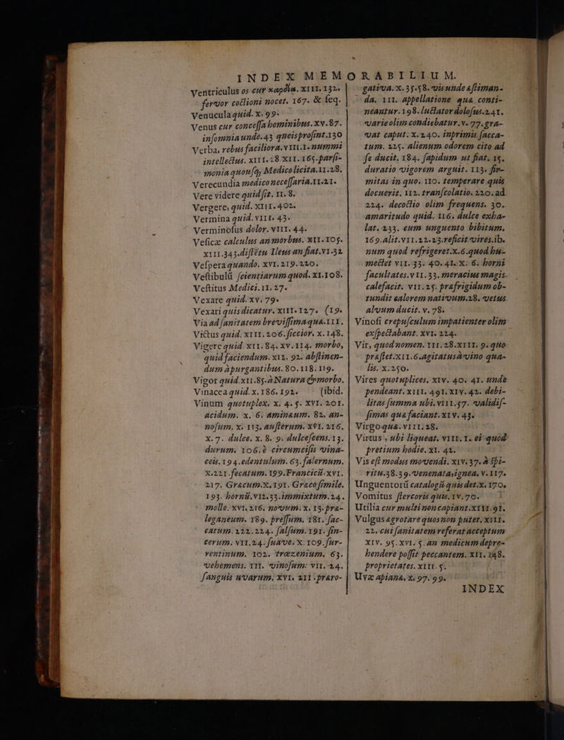 4o — —— 9— €. omn € Ventriculus os eu xapdla. ΧΙ 11. 1220 - fervor cotlioni nocet. 167. &amp; feq. VenuculaqWid.X.99. : — ' Venus cur conce[fa bominibus.xv.87. in[omnia unde.43 queis profmt.150 Verba, rebus faciliora. v 111.1. ntum: intellelus. x111.28.X11. 165. par[r- monia quota, Medico licita. 28, Verecundia medico meceffaria.11.21. Vere videre quid frt. 11. 8. Vergere quid. X111.402. Vermina quid. v11t. 45. Verminofus dolor. v111. 44. Veficz calculus ansorbta. x11. 05. x111.343.iffétu Lens am fiat.v1.32. Vefperaquando. xv1. 219.210. Veftibulü feientiarum quod. x1.108. Veftitus Medicz. 11. 27. Vexate quid. xv. 79. Vexari quisdicatur. xit. 127. (19. Via ad [anitatem brevviffimaqua-111. Vi&amp;tus quid. x11. 206. ficcior. x. 148. Vigere quid. x11.84. xv. 114. morbo, quid faciendum. xix. 92. abftinen- dum àpurgantibus. 80.118. 119. Vigor quid.xu.85.2 Natura Cemorbo. Vinacea quid. x. 186. 192. (ibid. Vinum qauotuplex. x. 4. $. XVI. 201. acidum. x. 6. aminaum. 82, an- X.221.fecatum. 199.Francicit. xvi. 217. Gracum.x. 191. Graco [rmile. 193. bornil.v12.33.immixtum.24. (molle. xvt. 216. 1003114: x. 13. pra- leganeum. 189. pre][uya. 181. fac- £ATHTBI. 122.224. fAlfum.191. fin- Cer 1n. VY1. 24. [ua 'v6. X. 109.fur- Fentinum. 1099. frOzenium. 61. vehemens. Yr. uinofum: vir.-44. fanguis uroarum, Xvi. 211 :fraro- £AtVUA. X. 35.58. vis unde &amp;fHiman- da. 111. appellatione qua. conti- neantur.198. luctatordolofus.241. varieolim condiebatur.v. 77.gvA- vat caput. x. 140. inprimi [acca- tum. 915. Alienum odorem cito ad fe ducit. 184. fapidum ut fiat. 15. duratio vigorem argtit. 113. for- mitas dn quo. 110. temperare quis docuerit. 112. tranfcolatio. 310. ad. 2214. decotlio olim frequens. 30. amaritudo quid. i16. dulce exha- lat. 333. eum unguento bibitum. 16 9. Alit. v11.22.23.Teficit uires.ib. num quod refrigeret.x.6.quod bu- metlet Υ11. 13. 40. 41 X. 6. bornt faeultates.v 31.33. s2eracius magis. calefacit; v11. 15. prafrigidum ob- 1undit ealorem natiroum.28. uetus. aloum ducit. v. 78. ex[pectabant. xv1. 224. Vir, quod nomen. III. 28.X11I. 9. qtto praflet.x11.6.agitatusávvino qua- Ízs. x. 250. Vires quotuplices. x1v. 40. 41. tnde pendeant. ΧΙΙ1. 491. x1y. 42. debi- litas [umma ubi. v111.57. «validi[- fimas qua faciant. ΧΙ Υ. 43. Y1114.38.39.Uenenatayignea, V. 117. Unguentorü cazalogái 2nd det.x. 170. Vomitus flercorzs quis.1v.70. Utilia cur zmulti noncapiant.x111.91. Vulgus 2zrotarequosnon putet. ΧΙΙ. 23. 044 [anitatem veferat acceptuns hendere poffit peccantem. XY1. 148. proprietates, xiii. 5. Uva apiana, x: 97. 99. INDEX