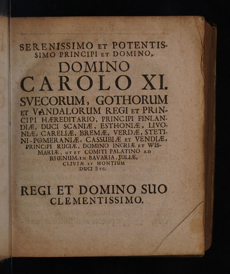 SIMO PRINCIPI zr DOMINO, . DOMINO CAROLO XI. SVECORUM, GOTHORUM zr VANDALORUM REGI rr PRIN- CIPI HAZREDITARIO, PRINCIPI FINLAN- DIE, DUCI. SCANLE, ESTHONLZE , LIVO- NIE; CARELLE, BREMZE, VERDJE, STETI- NI-POMERANLE; CASSUBL/E gr VENDIZE, PRINCIPI RUGLE,.DOMINO INGRIAE gr WIS- MARLE£, urgT COMITI PALATINO An RHENUM,xN BAVARIA , JULLE, CLIVIJA.zT MONTIUM DUCI Erc. CLEMENTISSIMO,