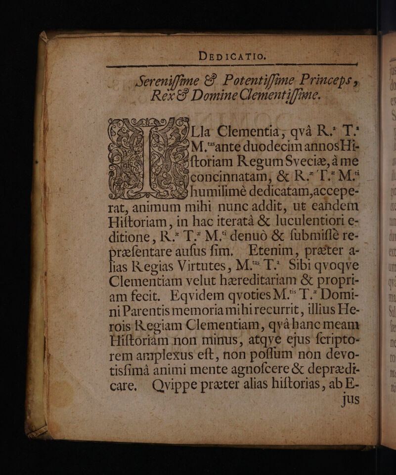 ASereniffme &amp; Potentiffime Princeps , Rex &amp; Domine Clementiffne. —.— — c e Moss É lias Regias Virtutes, M.* E^ Sibi qvoqve Clementiam velut hareditariam &amp; proprt- am fecit. Eqvidem qvoties M.^ I.* Domr- ni Parentis memoria mihirecurrit , illius He- rois Regiam Clementiam, qyàá hanc meam Hiftoriam non mimus, atqve ejus fcripto- rem aniplexus eft, non poffum non devo- tisfimà animi mente agnofcere &amp; depraedi- care. Quippe praeter alias hiftorias , ab E- Jus ———