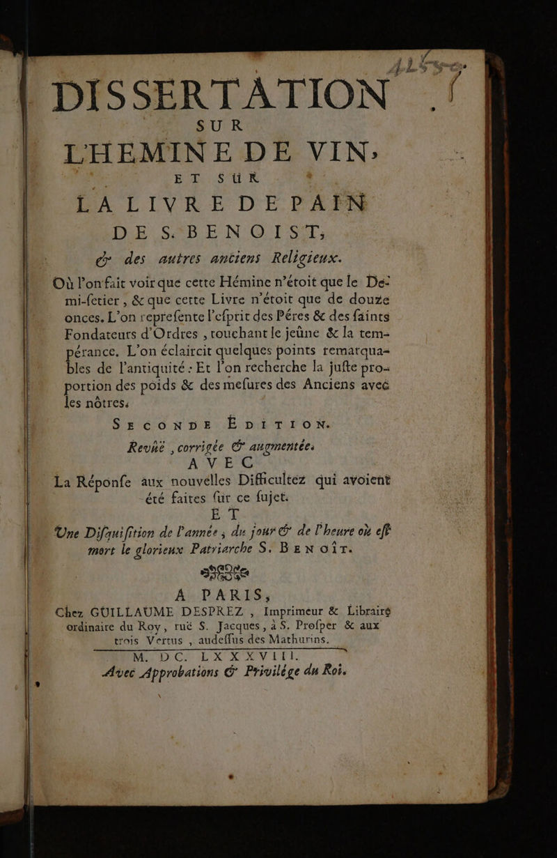 du. For MOT | : Es DISSERTATION ! SUR LHEMINE DE VIN; | ET SüR | IE SSP EN ©. 1 -SÉT; d des autres antiens Religieux. Où lonfait voirque cette Hémine n’étoit que le De: mi-fetier , &amp; que certe Livre n'étoit que de douze onces. L'on reprefente l'efprit des Péres &amp; des {aints Fondateuts d'Ordres , rouchantle jeune &amp; la tem- pérance. L’on éclaircir quelques points remarqua= | bles de l'antiquité : Et l'on recherche la jufte pro- | portion dés poids &amp; des mefures des Anciens aveé les nôtres: SECONDE EbiTion. Revhé , corrigée © augmentée: À VEOU UN La Réponfe aux nouvelles Dificultéz qui avoient été faites {ur ce fujet. Ex k Une Difauifition de l'année ; du jour € de l'heure où eff mort le glorienx Païriarche S. BEN OT. | | SEE 4 PARIS, Chez GUILLAUME DESPREZ , Imprimeur &amp; Librairé ordinaire du Roy, ruë S. Jacques, a S. Profper &amp; aux | trois Vertus , audeffus des Mathurins. Re :, CRT QUE M dé. Qt ST Avec Approbations G Privilége dn Roi. Ci == œ TT Ed ad Dao hens «à mA rene e- ee tee 7 LR