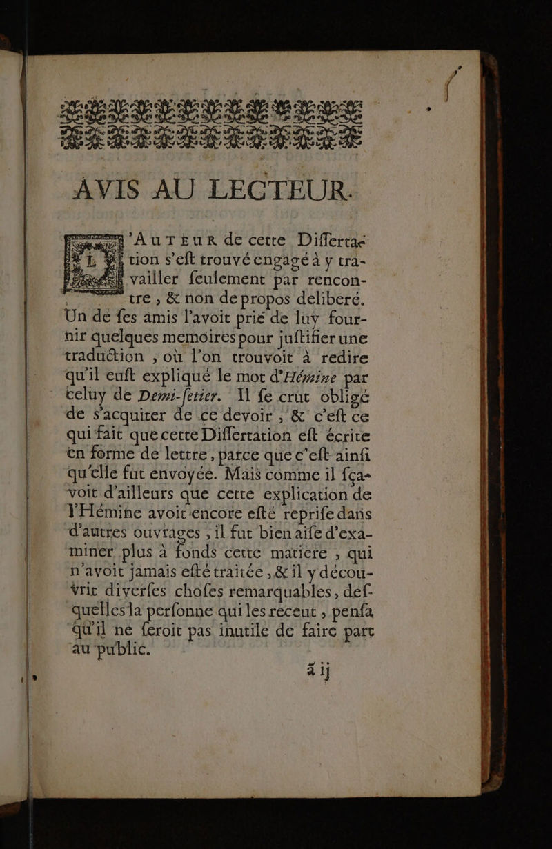 #1} RÉLEPEITEUHEE Didiior ous AVIS AU LECTEUR. A AUTEUR de cette Diflertae $i tion s’eft trouvé engagé à y tra- xd vailler feulement par rencon- te, &amp; non depropos déliberé. Un de fes amis l’avoic prié de luy four- nir quelques memoires pour juftifier une traduction ; où l’on trouvoit à redire qu'il euft expliqué le mot d'Héire par celuy de Dewi-fetier. A] fe cruc obligé de s'acquirer de ce devoir , &amp; c’eft ce qui fait quecette Differtation eft écrire en forme de lettre, parce que c’eit ainfi qu'elle fut envoyée. Mais comme il fça- voit d'ailleurs que cette explication de YHémine avoir encore efté reprife dans d’autres ouvrages , il fur bien aife d’exa- miner plus à fonds cette maticre ; qui n avoit jamais efté traitée ,&amp; il y décou- Vrit diverfes chofes remarquables, def- quelles la perfonne qui les recent , penfa qu'il ne feroit pas inutile de faire part au public. dE