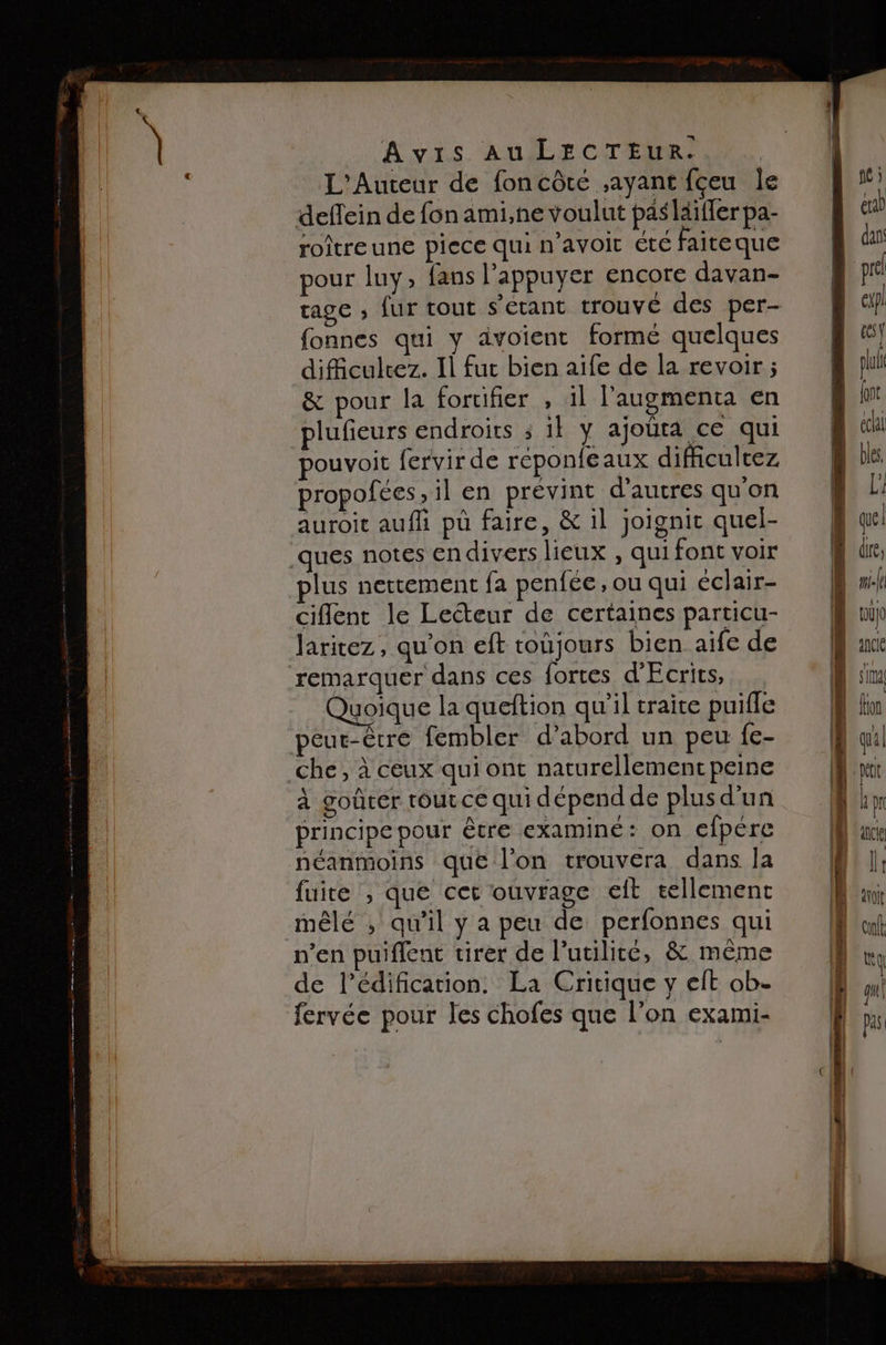 AVIS AUIECTENMR. L'Auteur de foncôte ayant fçeu le deflein de fon ami,ne voulut pas laiffer pa- roitreune piece qui n'avoir été faiteque pour luy; fans l’appuyer encore davan- fonnes qui y dvoient formé quelques dificulrez. Il fur bien aife de la revoir ; &amp; pour la fortifier , il l'augmenta en plufieurs endroits ; il y ajouta ce qui pouvoit fervir de réponfeaux diffcultez propofces, il en prévint d’autres qu'on auroit auf pu faire, &amp; il joignit quel- plus nettement fa penfée , ou qui éclair- ciflent le Lecteur de certaines particu- laritez , qu’on eft toujours bien aife de q |] Quoique la queftion qu’il traite puifle 2 goûter tout ce qui dépend de plus d’un principe pour être examiné: on efpére néanmoins que l’on trouvera dans la fuite , que cet ouvrage eit tellement n’en puifient tirer de l'utilité, &amp; même de l'édification. La Cricique y elt ob- fervée pour les chofes que l’on exami- que dire, la lo qncle IT fon quil h j qncle