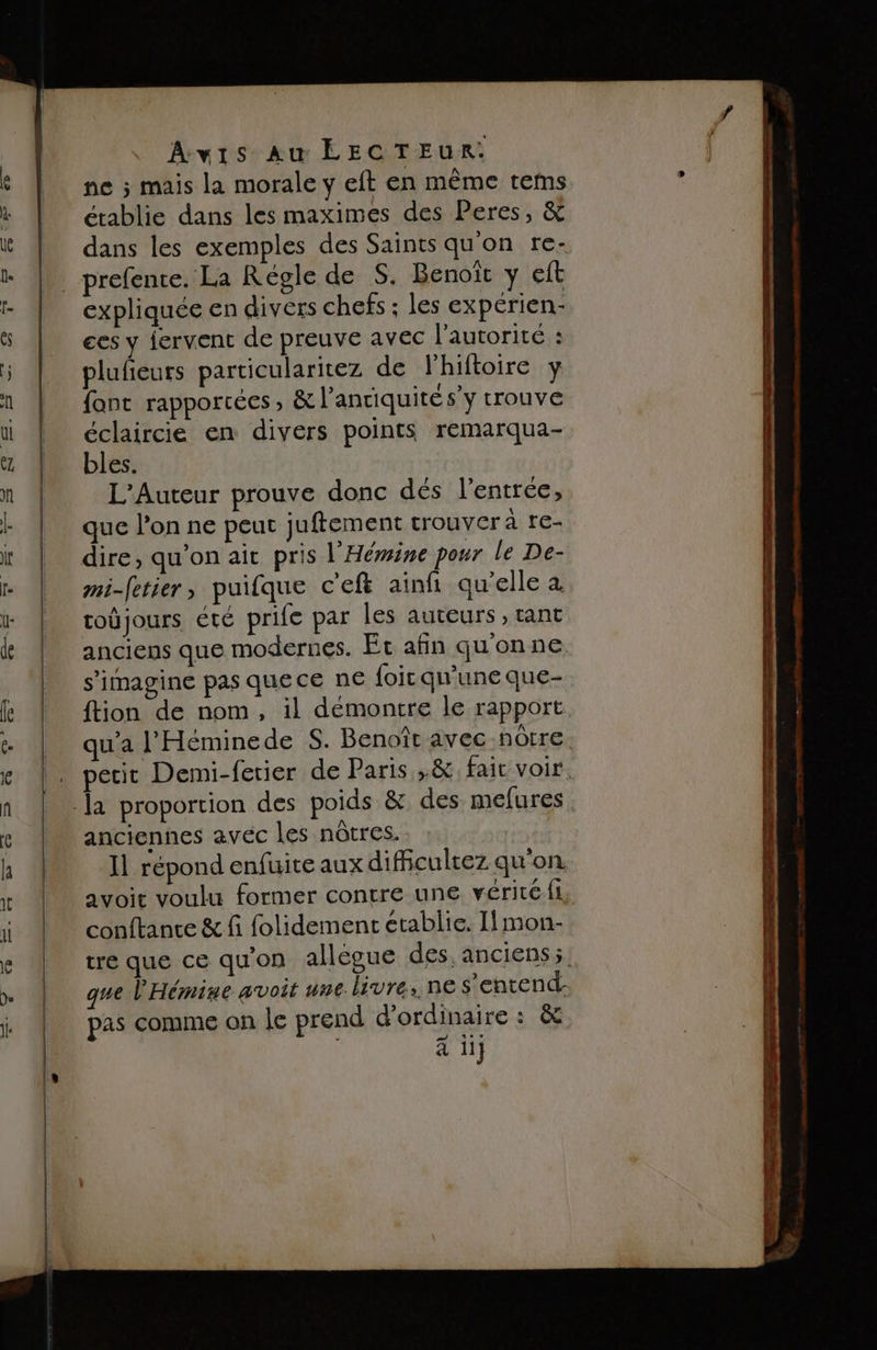 ne ; mais la morale y eft en même tems établie dans les maximes des Peres, &amp; dans les exemples des Saints qu'on re- prefente. La Régle de S. Benoît y eft expliquée en divers chefs ; les expérien:- ces y iervent de preuve avec l'autorité : plufieurs particularitez de Fhiftoire y font rapportées, &amp; l’anriquité s’y trouve éclaircie en divers points remarqua- bles. L'Auteur prouve donc dés l'entrée, que l’on ne peut juftement trouver à re- dire, qu’on ait pris l'Héwine pour le De- mi-fetier, puilque c'eft ainfi qu'elle à. toûjours été prife par les auteurs , tant anciens que modernes. Et afin quonne s’imagine pas quece ne foic qu'une que- ftion de nom, il démontre le rapport. qu'a l'Héminede S. Benoît avec nôtre. petit Demi-fetier de Paris ,.&amp; fait voir. anciennes avec les nôtres. I répond enfuite aux dificultez qu'on. avoit voulu former contre une véritéfi, conftance &amp; fi folidement établie. Ilmon- tre que ce qu'on allégue des anciens; que l'Hémine avoit une livre: ne s'entend. pas comme on le prend d'ordinaire s &amp; a iij